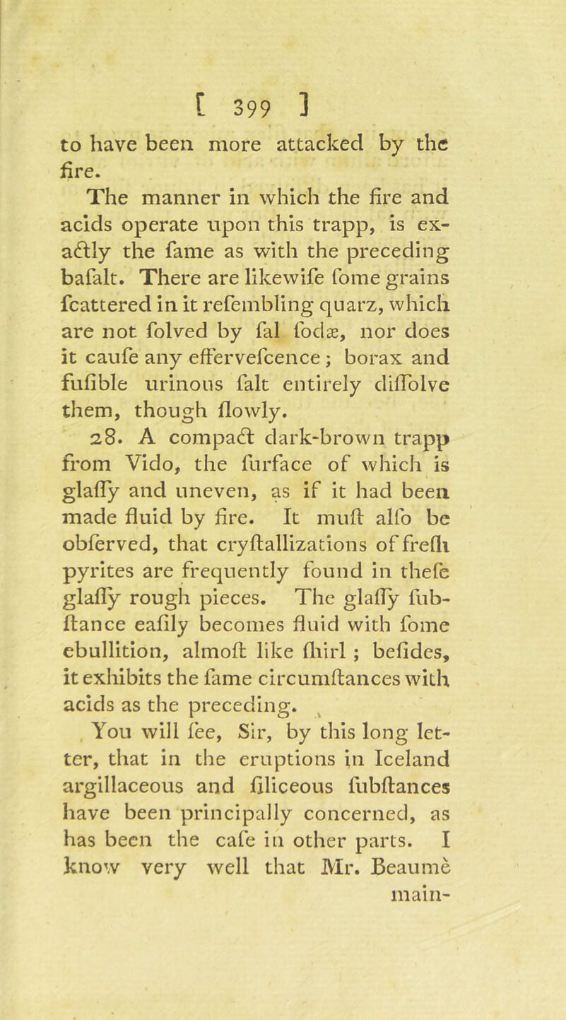 to have been more attacked by the fire. The manner in which the fire and acids operate upon this trapp, is ex- actly the fame as with the preceding bafalt. There are likewife fome grains fcattered in it i-efembling quarz, which are not folved by fal fodae, nor does it caufe any effervefcence ; borax and fufible urinous fait entirely dilfolve them, though flowly. 28. A compact: dark-brown trapp from Vido, the furface of which is glafly and uneven, as if it had been made fluid by fire. It mufi alfo be obferved, that cryflallizations of freQi pyrites are frequently found in thefe glafly rough pieces. The glafly fub- flance eafily becomes fluid with fome ebullition, almofl like fliirl ; befides, it exhibits the fame circumflances with acids as the preceding. , You will fee. Sir, by this long let- ter, that in the eruptions in Iceland argillaceous and filiceous fubflances have been principally concerned, as has been the cafe in other parts. I know very well that Mr. Beaume main-