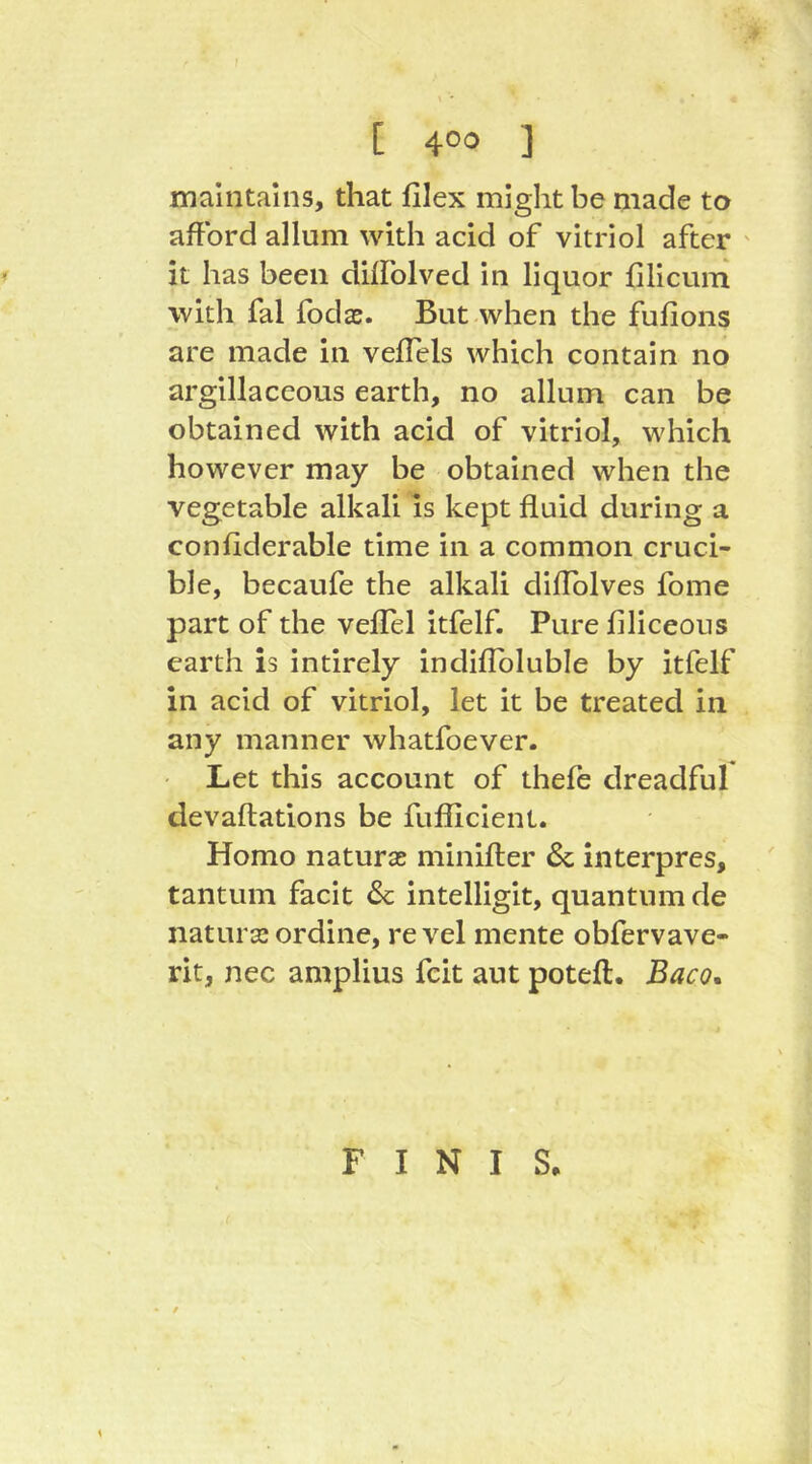 f [ 4°^ ] maintains, that filex might be made to afford allum with acid of vitriol after ' it has been dilfolved in liquor fillcum with fal fodae. But when the fufions are made in vellels which contain no argillaceous earth, no allum can be obtained with acid of vitriol, which however may be obtained when the vegetable alkali is kept fluid during a confiderable time in a common cruci- ble, becaufe the alkali diflblves fome part of the veffel itfelf. Pure filiceous earth is intirely indiflbluble by itfelf in acid of vitriol, let it be treated in any manner whatfoever. Let this account of thefe dreadful devaftations be fufllcient. Homo naturas minifter & interpres, tantum facit & intelligit, quantum de natura* ordine, re vel mente obfervave- rit, nec amplius fcit aut poteft. Baco, F I N I S, \