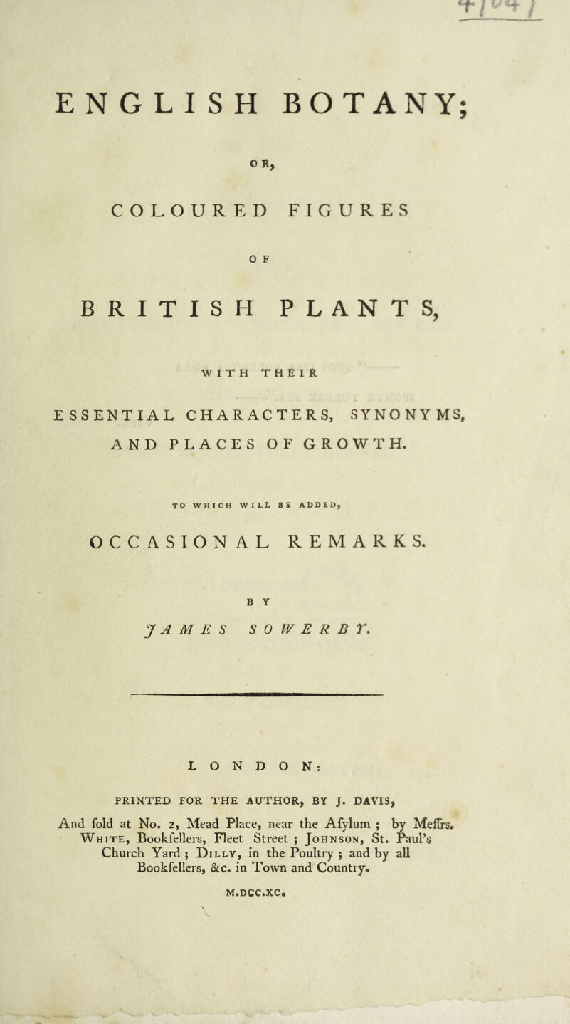 ENGLISH BOTANY O R, COLOURED FIGURES O F BRITISH PLANTS, WITH THEIR ESSENTIAL CHARACTERS, SYNONYMS, AND PLACES OF GROWTH. TO WHICH WILI. BE ADDED, OCCASIONAL REMARKS. B Y JAMES S 0 W E R B Y. LONDON: PRINTED FOR THE AUTHOR, BY J. DAVIS, And fold at No. 2, Mead Place, near the Afylum ; by Mefirs. White, Bookfellers, Fleet Street ; Johnson, St. Paul's Church Yard ; Dilly, in the Poultry ; and by all Bookfellers, &c. in Town and Country. m.dcc.xc, V* •