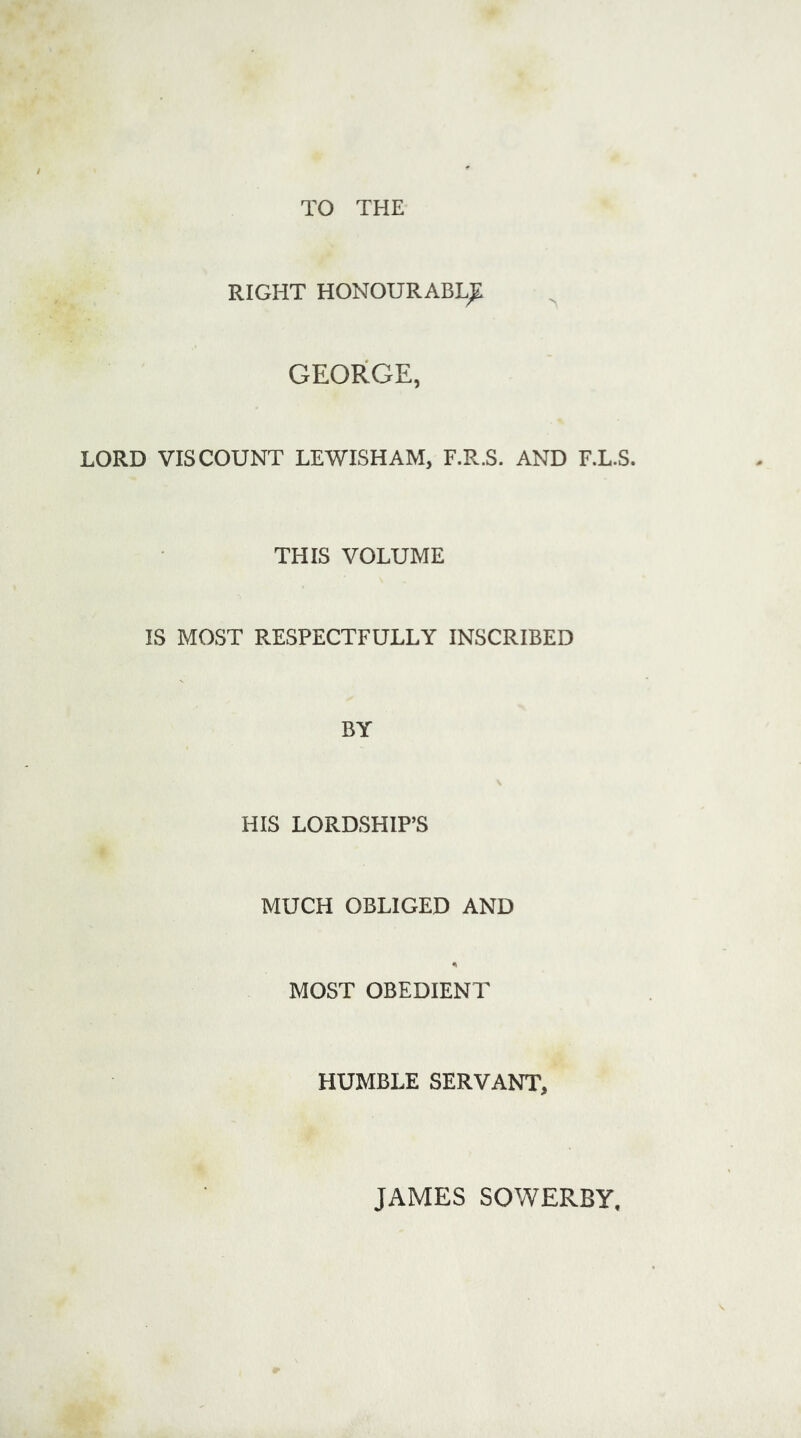 TO THE RIGHT HONOURABLE GEORGE, LORD VISCOUNT LEWISHAM, F.R.S. AND F.L.S. THIS VOLUME IS MOST RESPECTFULLY INSCRIBED BY HIS LORDSHIP’S MUCH OBLIGED AND MOST OBEDIENT HUMBLE SERVANT, JAMES SOWERBY,