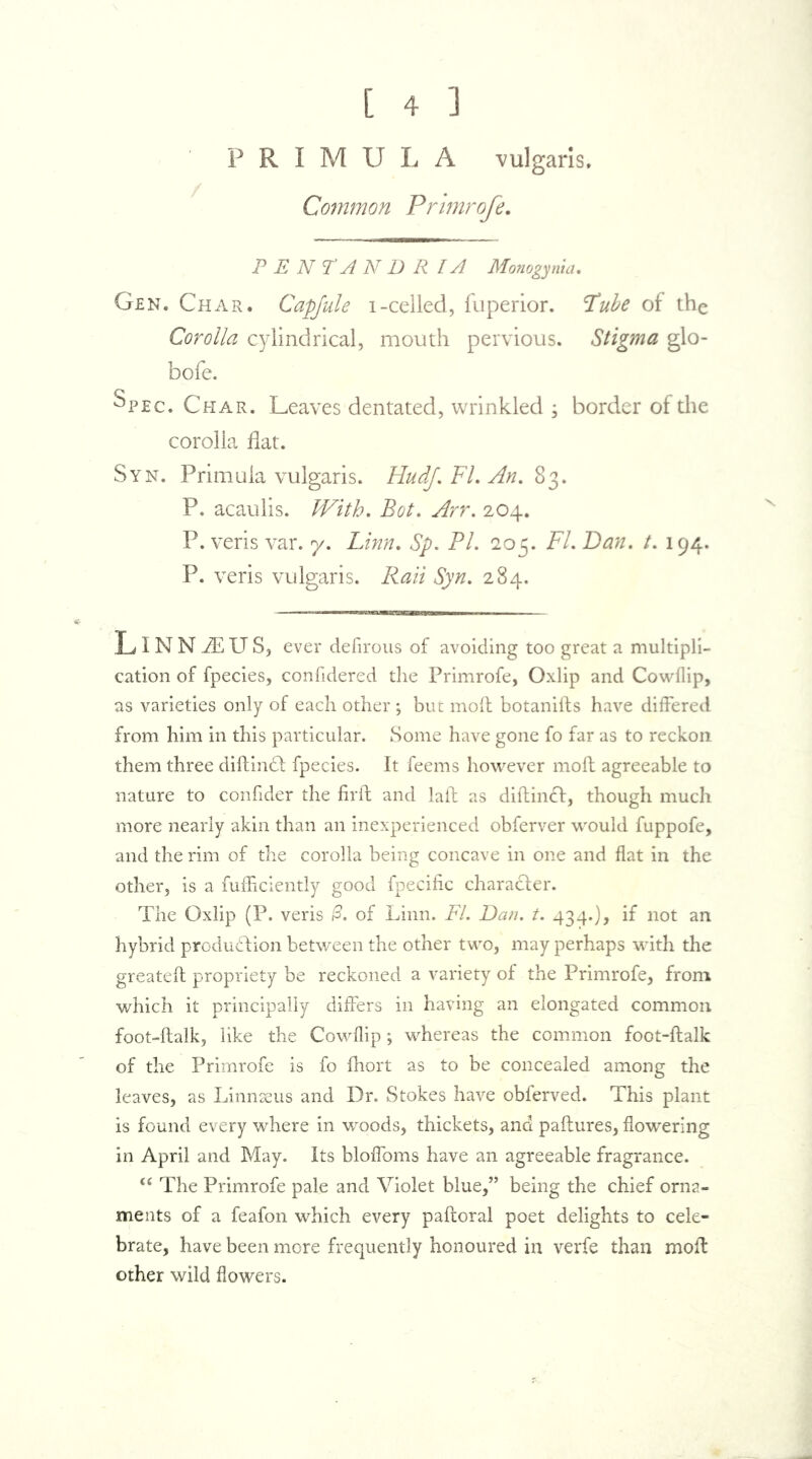 [ 4 ] PRIMULA vulgaris. Common Primrofe. PENTANDR lA Monogynia. Gen. Char. Capfule i-celled, fuperior. Tube of the Corolla cylindrical, mouth pervious. Stigma glo- bofe. Spec. Char. Leaves dentated, wrinkled ; border of the corolla flat. Syn. Primula vulgaris. Hudf. FL An, 83. P. acaulis. With, Bot. Arr. 204. P. veris var. 7. Linn. Sp. PL 205. Fl. Dan. t. 194. P. veris vulgaris. Rati Syn. 284. LlNNiEUS, ever defirous of avoiding too great a multipli- cation of fpecies, confidered the Primrofe, Oxlip and Cowflip, as varieties only of each other ; but mod botanids have differed from him in this particular. Some have gone fo far as to reckon them three didinCt fpecies. It feems however moll agreeable to nature to confider the fil'd and lad as didinCI, though much more nearly akin than an inexperienced obferver would fuppofe, and the rim of the corolla being concave in one and flat in the other, is a diffidently good fpecific character. The Oxlip (P. veris 0, of Linn. FL Dan. t. 434.), if not an hybrid production between the other two, may perhaps with the greated propriety be reckoned a variety of the Primrofe, from which it principally differs in having an elongated common foot-dalk, like the Cowflip *, whereas the common foot-dalk of the Primrofe is fo fhort as to be concealed among the leaves, as Linnaeus and Dr. Stokes have obferved. This plant is found every where in woods, thickets, and padures, flowering in April and May. Its bloffoms have an agreeable fragrance. <c The Primrofe pale and Violet blue,” being the chief orna- ments of a feafon which every padoral poet delights to cele- brate, have been more frequently honoured in verfe than mod other wild flowers.