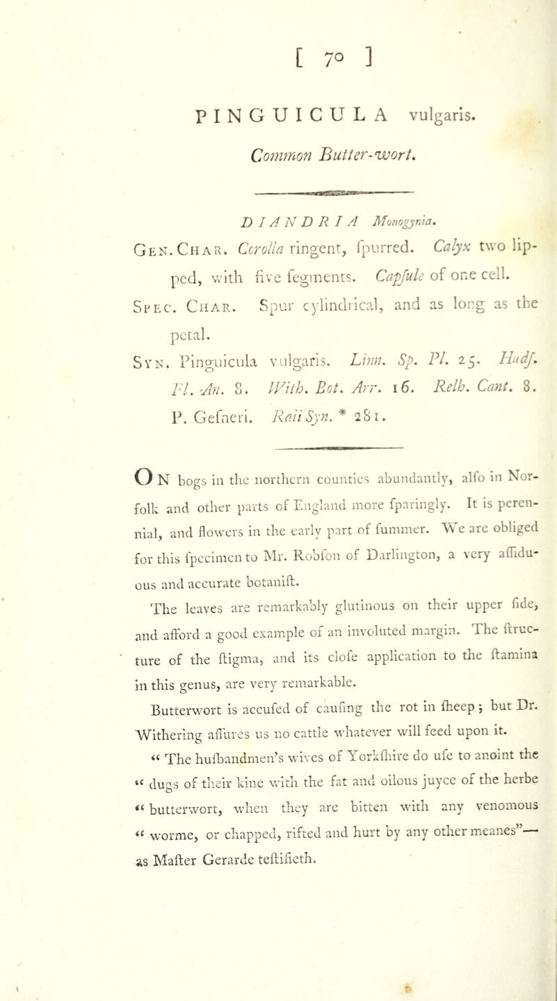 [ 7° ] PINGUICULA vulgaris. Common Butter-wort. ■ ■ ■ — DIANDRIA Monogynia, Gen. Char. Corolla ringent, (purred. Calyx two lip- ped, with five fegments. Capfuls of one cell. Spec. Char. Spur cylindrical, and as long as the petal. Syn. Pinguicula vulgaris. Linn. Sp. PC 25. HudJ. /'7. 8. With. Pot. Arr. 16. C^»/. 8. P. Gefneri. RaiiSyn. *281. o N bogs in die northern counties abundantly, alfo in Nor- folk and other parts of England more fparingly. It is peren- nial, and flowers in the early part of fummer. We are obliged for this fpecimen to Mr. Robfon of Darlington, a very aflidu- ous and accurate botanifl. The leaves are remarkably glutinous on their upper fide, and afford a good example of an involuted margin. The ftruc- ture of the fligma, and its clofe application to the (lamina in this genus, are very remarkable. Butterwort is accufed of caufing the rot in (beep ; but Dr. Withering affures us no cattle whatever will feed upon it. “ The hufbandmen’s wives of Yorkfhire do ufe to anoint the “ dugs of their kine with the fat and oilous juyce of the herbe i( butterwort, when they are bitten with any venomous if worme, or chapped, rifted and hurt by any other meanes as Mailer Gerarde tefliheth.