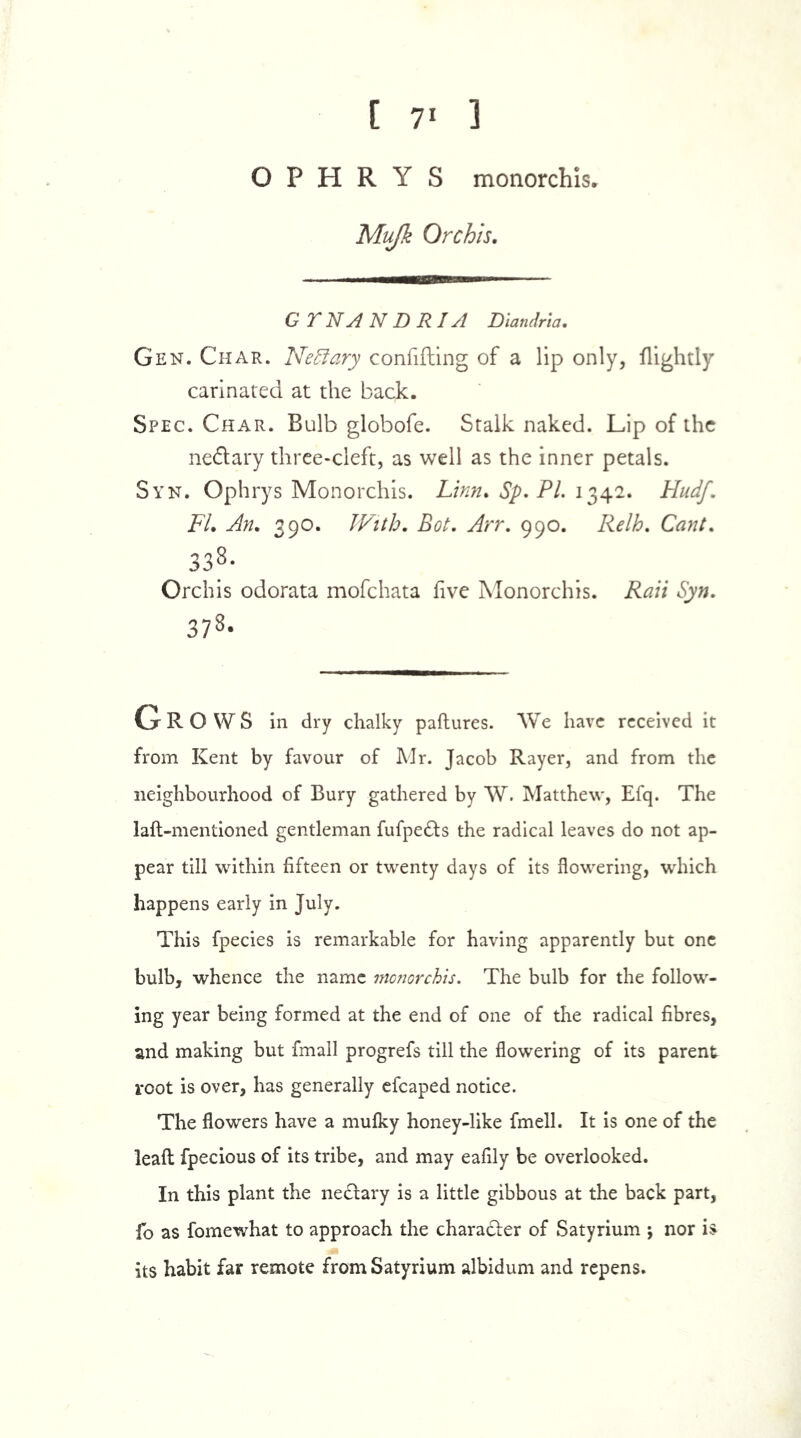 [ 7‘ 1 O P H R Y S monorchis* Mufk Orchis. GY NAN DRIA Diandria. Gen. Char. Neffary confifting of a lip only, (lightly carinated at the back. Spec. Char. Bulb globofe. Stalk naked. Lip of the ne&ary three-cleft, as well as the inner petals. Syn. Ophrys Monorchis. Linn. Sp. PL 1342. HudJ‘ FI. An. 390. With. Hot. Arr. 990. Relh. Cant. 338- Orchis odorata mofehata five Monorchis. Rail Syn. 378- GROWS in dry chalky paftures. We have received it from Kent by favour of Mr. Jacob Rayer, and from the neighbourhood of Bury gathered by W. Matthew, Efq. The laft-mentioned gentleman fufpe&s the radical leaves do not ap- pear till within fifteen or twenty days of its flowering, which happens early in July. This fpecies is remarkable for having apparently but one bulb, whence the name monorchis. The bulb for the follow- ing year being formed at the end of one of the radical fibres, and making but fmall progrefs till the flowering of its parent root is over, has generally efcaped notice. The flowers have a mufky honey-like fmell. It is one of the leaft fpecious of its tribe, and may eafily be overlooked. In this plant the nedfary is a little gibbous at the back part, fo as fomewhat to approach the chara&er of Satyrium ; nor is its habit far remote from Satyrium albidum and repens.