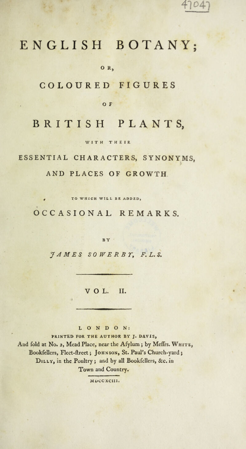 ENGLISH BOTANY; O R, COLOURED FIGURES O F BRITISH PLANTS, WITH THEIR ESSENTIAL CHARACTERS, SYNONYMS, AND PLACES OF GROWTH f TO WHICH WILL BE ADDED, OCCASIONAL REMARKS. BY JAMES SOWERBT, F. L. S. VOL. II. LONDON: PRINTED FOR THE AUTHOR BY J. DAVIS, And fold at No. 2, Mead Place, near the Afylum; by Meffrs. White, Bookfellers, Fleet-ftreet; Johnson, St. PauPs Church-yard; Dilly, in the Poultry ; and by all Bookfellers, &c. in Town and Country. MDCCXCIII.