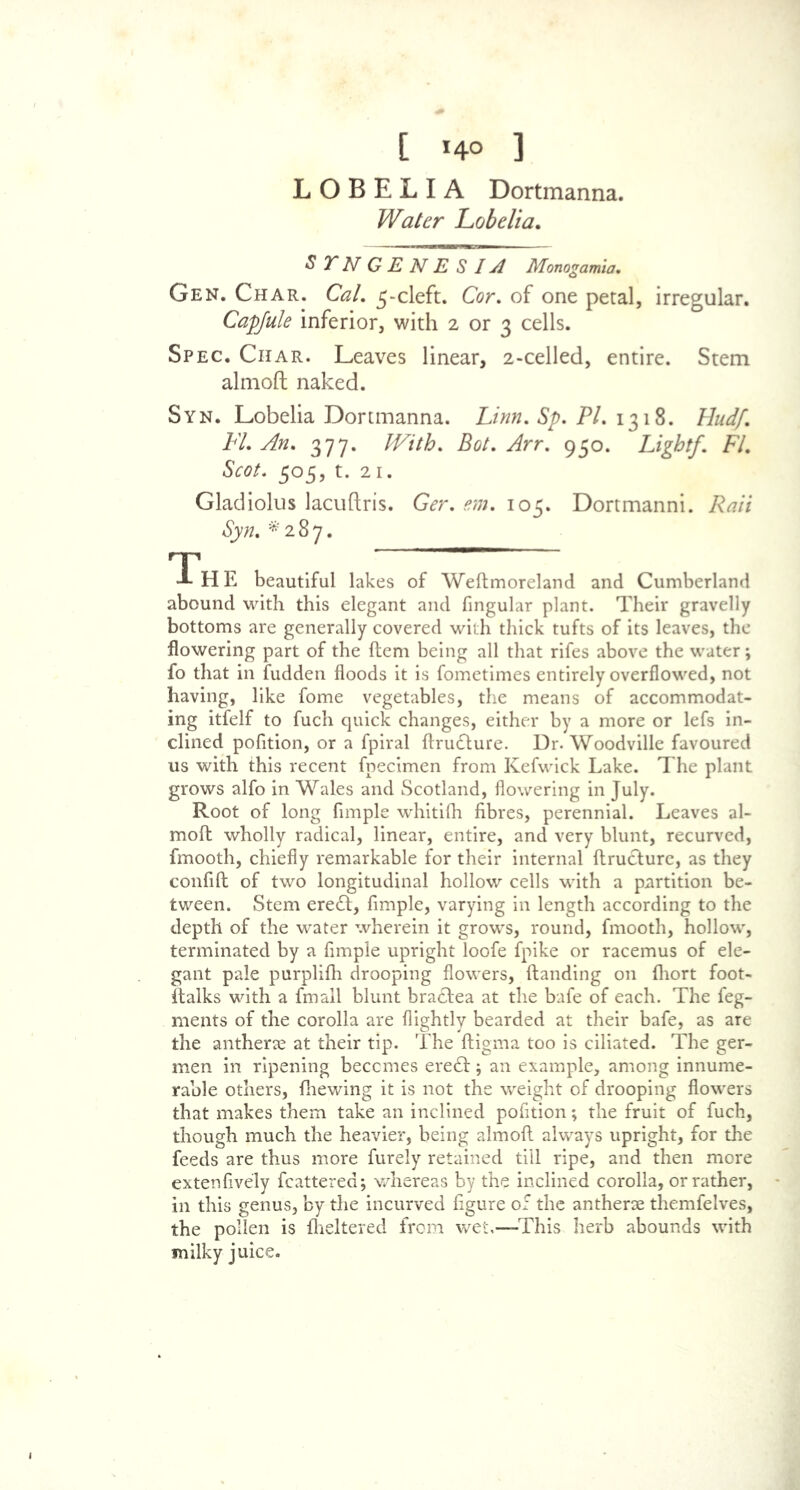 [ *4° ] LOBELIA Dortmanna. Water Lobelia. S T N G E N E S IA Monogamia. Gen. Char. Cal. 5-cleft. Cor. of one petal, irregular. Capfule inferior, with 2 or 3 cells. Spec. Char. Leaves linear, 2-celled, entire. Stem almoft naked. Syn. Lobelia Dortmanna. Linn. Sp. PI. 1318. Hud/. FL An. 377. With. Bot. Arr. 950. Light/. FI. Scot. 505, t. 21. Gladiolus lacuftris. Gdr. em. 105. Dortmanni. Rati Syn. *287. - HE beautiful lakes of Weftmoreland and Cumberland abound with this elegant and fingular plant. Their gravelly bottoms are generally covered with thick tufts of its leaves, the flowering part of the ftem being all that rifes above the water; fo that in fudden floods it is fometimes entirely overflowed, not having, like fome vegetables, the means of accommodat- ing itfelf to fuch quick changes, either by a more or lefs in- clined pofition, or a fpiral ftrudture. Dr. Woodville favoured us with this recent fpecimen from Kefwick Lake. The plant grows alfo in Wales and Scotland, flowering in July. Root of long Ample whitifh fibres, perennial. Leaves al- moft wholly radical, linear, entire, and very blunt, recurved, fmooth, chiefly remarkable for their internal ftruclure, as they confift of two longitudinal hollow cells with a partition be- tween. Stem ere<ft, Ample, varying in length according to the depth of the water wherein it grows, round, fmooth, hollow, terminated by a Ample upright loofe fpike or racemus of ele- gant pale purplifh drooping flowers, Handing on Ihort foot- ftalks with a fmall blunt brafbea at the bafe of each. The feg- ments of the corolla are flightly bearded at their bafe, as are the antherse at their tip. The ftigma too is ciliated. The ger- men in ripening beccmes ere<ft; an example, among innume- rable others, fhewing it is not the weight of drooping flowers that makes them take an inclined pofition; the fruit of fuch, though much the heavier, being almoft always upright, for the feeds are thus more furely retained till ripe, and then more extenfively fcattered; whereas by the inclined corolla, or rather, in this genus, by the incurved figure of the antherse themfelves, the pollen is fheltered from wet,—This herb abounds with milky juice.