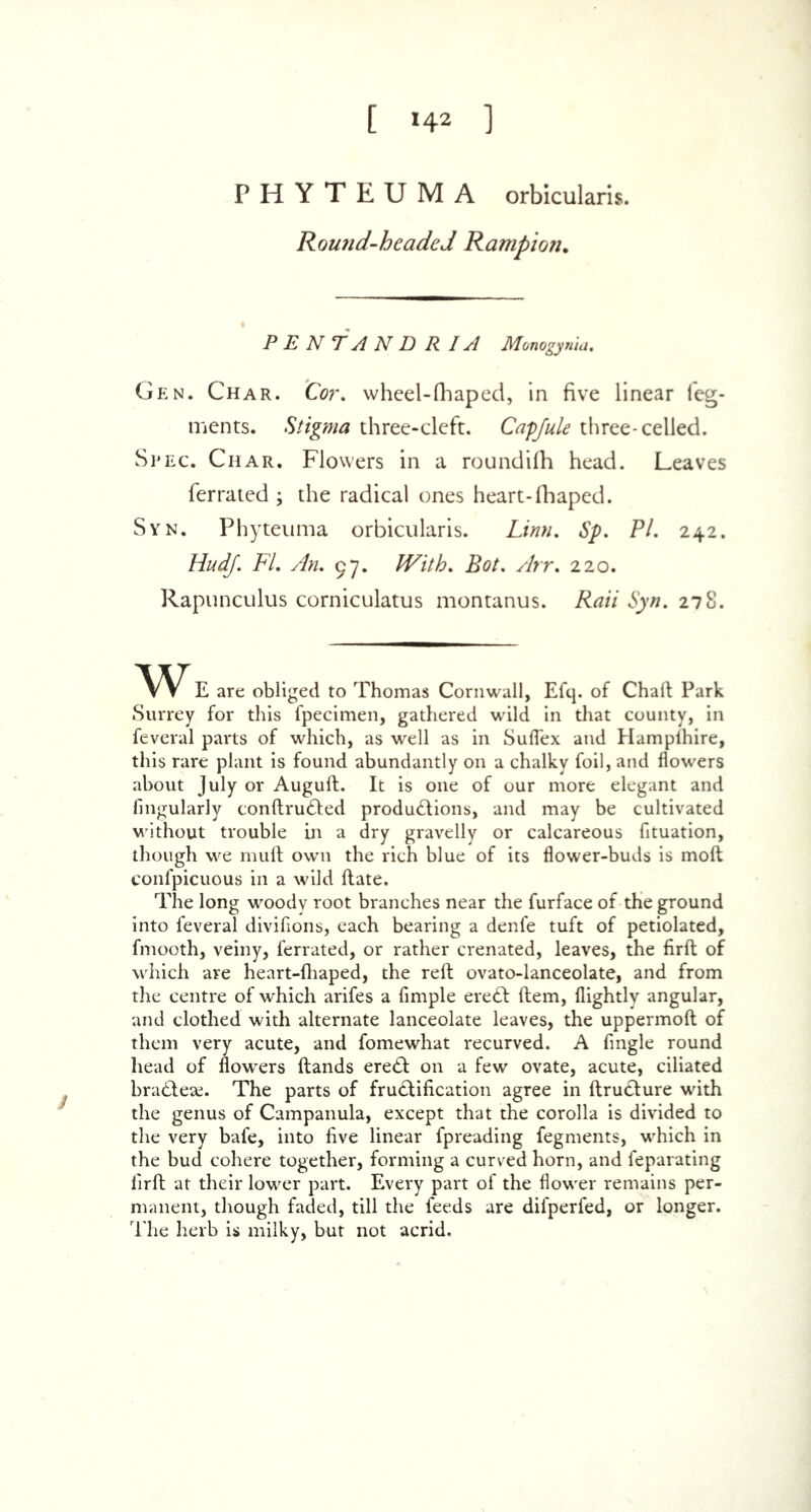 [ »4* ] PHYTEUMA orbicularis. Romid-hcaded Ramp ion. P E N T A N D R IA Monogynia. Gen. Char. Cor. wheel-fhaped, in five linear feg- ments. Stigma three-cleft. Capfule three-celled. Spec. Char. Flowers in a roundifh head. Leaves ferrated ; the radical ones heart-fhaped. Syn. Phyteuma orbicularis. Linn. Sp. PL 242. HudJ. FL Am 97. With. Bot. Arr. 220. Rapunculus corniculatus montanus. Rail Syn. 278. VV E are obliged to Thomas Cornwall, Efq. of Chalt Park Surrey for this fpecimen, gathered wild in that county, in feveral parts of which, as well as in Suflex and Hampihire, this rare plant is found abundantly on a chalky foil, and flowers about July or Augufl. It is one of our more elegant and fingularly conflru&ed productions, and may be cultivated without trouble in a dry gravelly or calcareous fituation, though we mult own the rich blue of its flower-buds is moft eonfpicuous in a wild ftate. The long woody root branches near the furface of the ground into feveral divifions, each bearing a denfe tuft of petiolated, fmooth, veiny, ferrated, or rather crenated, leaves, the firft of which are heart-fhaped, the reft ovato-lanceolate, and from the centre of which arifes a Ample ereCl Item, flightly angular, and clothed with alternate lanceolate leaves, the uppermoft of them very acute, and fomewhat recurved. A Angle round head of flowers (lands ereCl on a few ovate, acute, ciliated bra&ese. The parts of fru&iflcation agree in flru&ure with the genus of Campanula, except that the corolla is divided to the very bafe, into Ave linear fpreading fegments, which in the bud cohere together, forming a curved horn, and feparating Aril at their lower part. Every part of the flower remains per- manent, though faded, till the feeds are difperfed, or longer. The herb is milky, but not acrid.