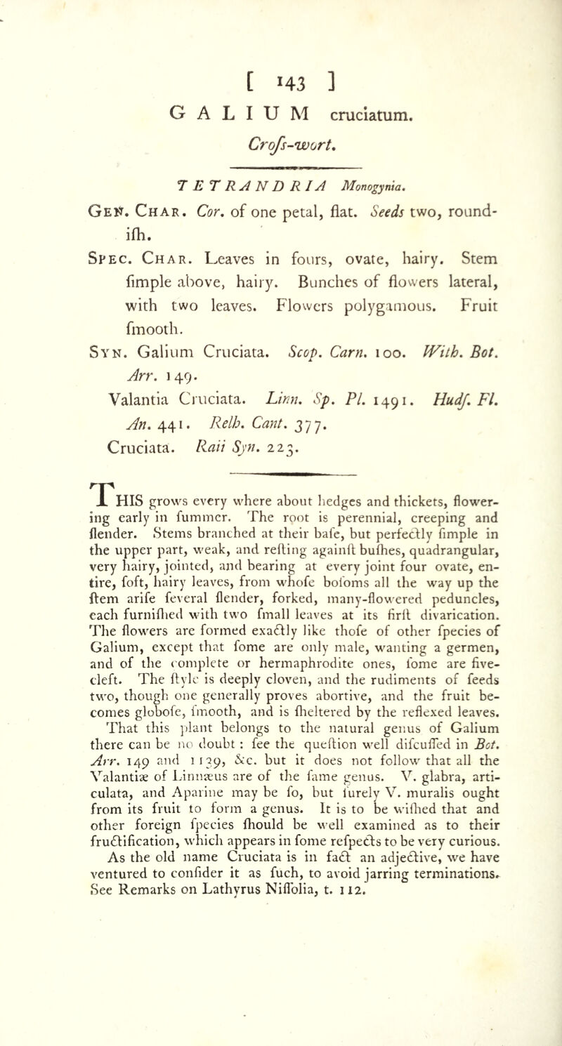 [ *43 3 GALIUM cruciatum. Crofs-wort. T E T R A N D R IA Monogyma. GeK. Char. Cor. of one petal, flat. Seeds two, round- ifh. Spec. Char. Leaves in fours, ovate, hairy. Stem Ample above, hairy. Bunches of flowers lateral, with two leaves. Flowers polygamous. Fruit fmooth. Syn. Galium Cruciata. Scop. Cam. 100. IVith. Bot. y^rr. 149. Valantia Cruciata. Linn. Sp. 77. 1491. Hudf. FI. An. 441. Relh. Cant. 377. Cruciata. Raii Syn. 223. HIS grows every where about hedges and thickets, flower- ing early in fummer. The root is perennial, creeping and flender. Stems branched at their bate, but perfectly Ample in the upper part, weak, and refting againft bufhes, quadrangular, very hairy, jointed, and bearing at every joint four ovate, en- tire, foft, hairy leaves, from whofe bofoms all the way up the Item arife feveral flender, forked, many-flowered peduncles, each furnifhed with two fmall leaves at its firlt divarication. The flowers are formed exactly like thofe of other fpecies of Galium, except that fome are only male, wanting a germen, and of the complete or hermaphrodite ones, fome are five- cleft. The ftyle is deeply cloven, and the rudiments of feeds two, though one generally proves abortive, and the fruit be- comes globofe, fmooth, and is fheltered by the reflexed leaves. That this plant belongs to the natural genus of Galium there can be no doubt : fee the queftion well difcufied in Bot. Arr. 149 and 1139, &c. but it does not follow that all the Valantiae of Linnaeus are of the fame genus. V. glabra, arti- culata, and Aparine may be fo, but lurely V. muralis ought from its fruit to form a genus. It is to be wifhed that and other foreign fpecies fhould be well examined as to their fructification, which appears in fome refpe&s to be very curious. As the old name Cruciata is in fa£t an adje£tive, we have ventured to confider it as fuch, to avoid jarring terminations^ See Remarks on Lathyrus Niflolia, t. 112.