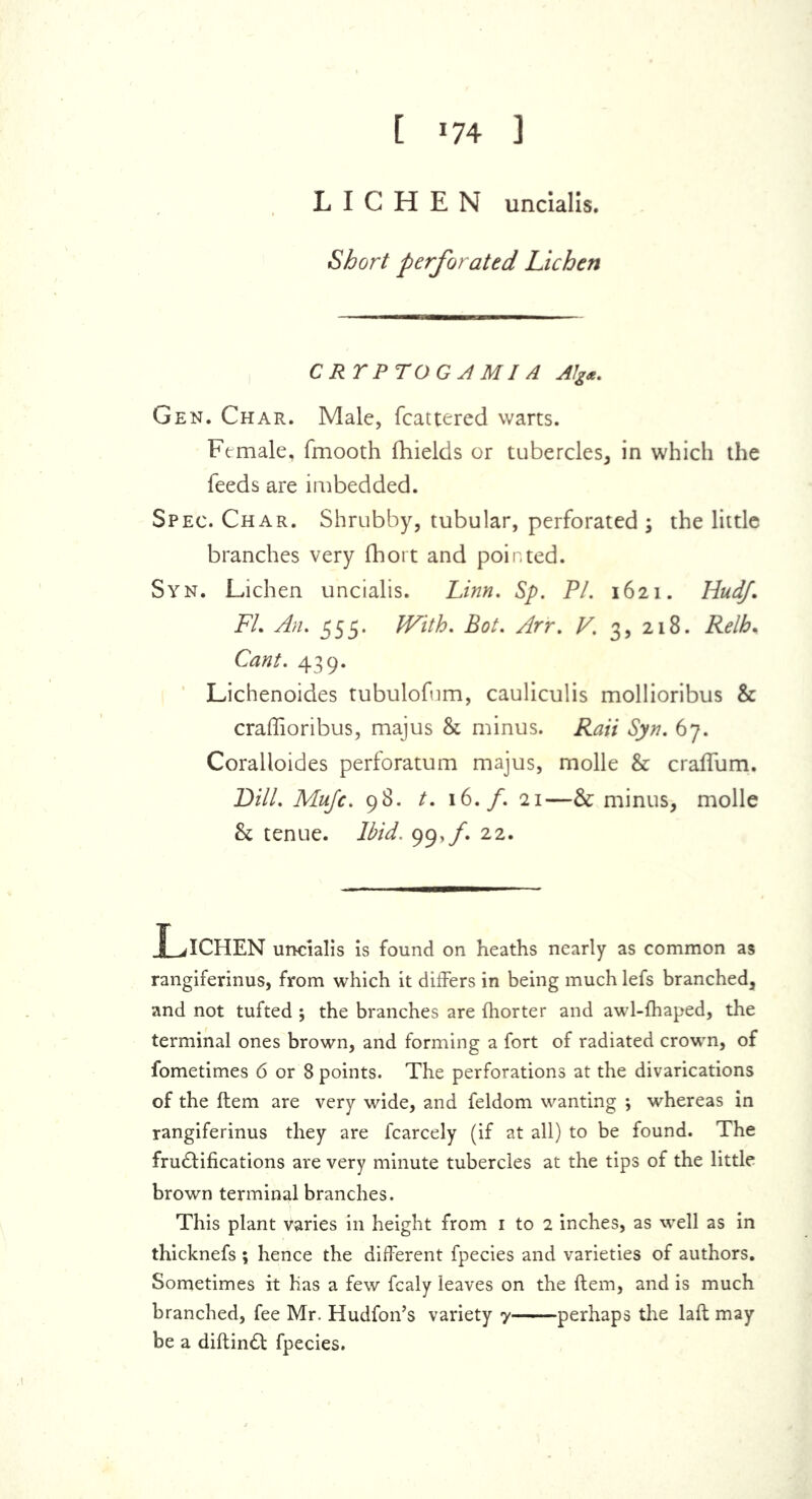 [ ’74 ] LICHEN uncialis. Short perforated Lichen CRTPTOGAMI A Alg*. Gen. Char. Male, fcattered warts. Female, fmooth fhields or tubercles, in which the feeds are imbedded. Spec. Char. Shrubby, tubular, perforated ; the little branches very fhort and pointed. Syn. Lichen uncialis. Linn. Sp. PI. 1621. Hudf. FL An. 555. With. Bot. Arr. V. 3, 218. Relh* Cant. 439. Lichenoides tubulofum, cauliculis mollioribus & craffioribus, majus & minus. Rati Syn. 67. Coralloides perforatum majus, molle & craffum. Dill. Mujc. 98. t. 16./. 21—& minus, molle & tenue. Ibid. 99,/. 22. Lichen uncialis is found on heaths nearly as common as rangiferinus, from which it differs in being much lefs branched, and not tufted ; the branches are fhorter and awl-fhaped, the terminal ones brown, and forming a fort of radiated crown, of fometimes 6 or 8 points. The perforations at the divarications of the item are very wide, and feldom wanting ; whereas in rangiferinus they are fcarcely (if at all) to be found. The fru&ifications are very minute tubercles at the tips of the little brown terminal branches. This plant varies in height from 1 to 2 inches, as well as in thicknefs ; hence the different fpecies and varieties of authors. Sometimes it has a few fcaly leaves on the ftem, and is much branched, fee Mr. Hudfon’s variety 7 perhaps the laft may be a diftindl fpecies.