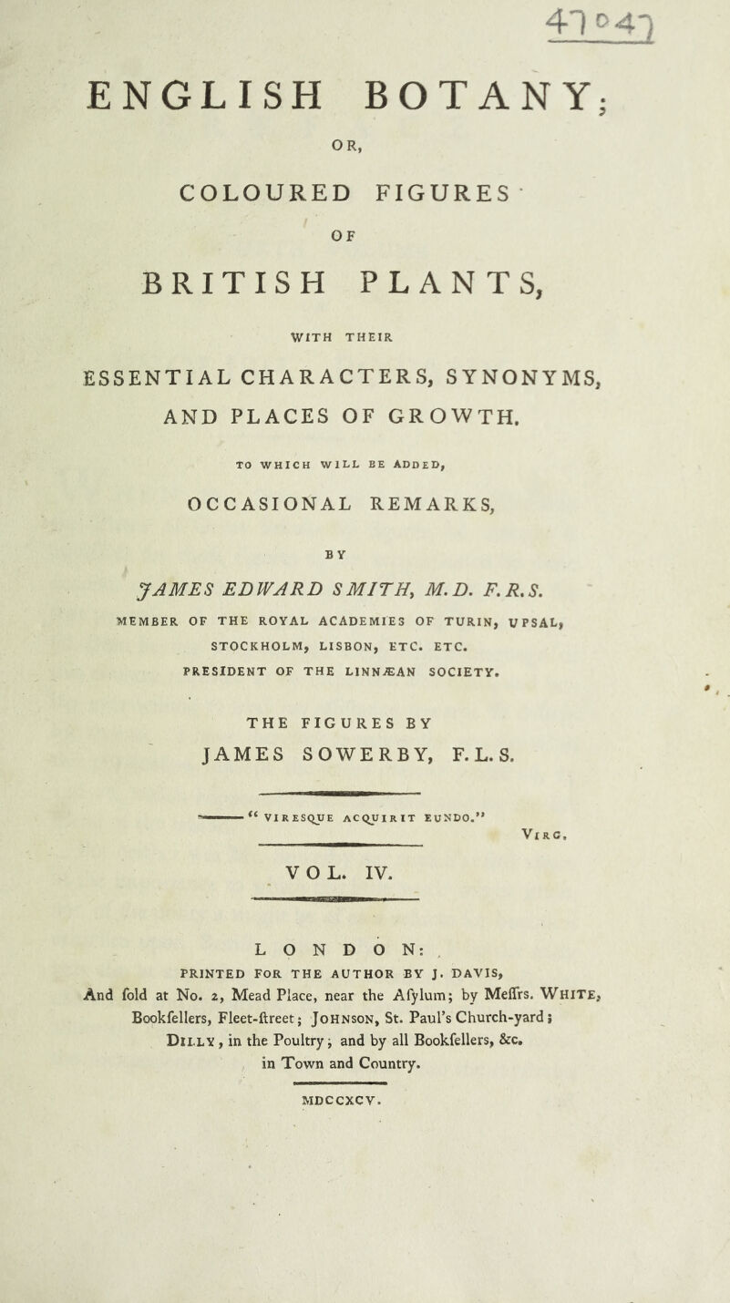 4T>41 ENGLISH BOTANY; OR, COLOURED FIGURES- OF BRITISH PLANTS, WITH THEIR ESSENTIAL CHARACTERS, SYNONYMS, AND PLACES OF GROWTH, TO WHICH WILL BE ADDED, OCCASIONAL REMARKS, BY JAMES EDWARD SMITH, M.D. F.R.S. MEMBER OF THE ROYAL ACADEMIES OF TURIN, UPSAL, STOCKHOLM, LISBON, ETC. ETC. PRESIDENT OF THE LINN^EAN SOCIETY. THE FIGURES BY JAMES SOWERBY, F. L. S. VIRESQUE AC(^UIRIT EUNDO.” Vl RC, VOL. IV. LONDON:. PRINTED FOR THE AUTHOR BY J. DAVIS, And fold at No. 2, Mead Place, near the Afylum; by MelTrs. White, Bookfellers, Fleet-ftreet; Johnson, St. Paul’s Church-yard j Dilly , in the Poultry i and by all Bookfellers, &c, in Town and Country. MDCCXCV.