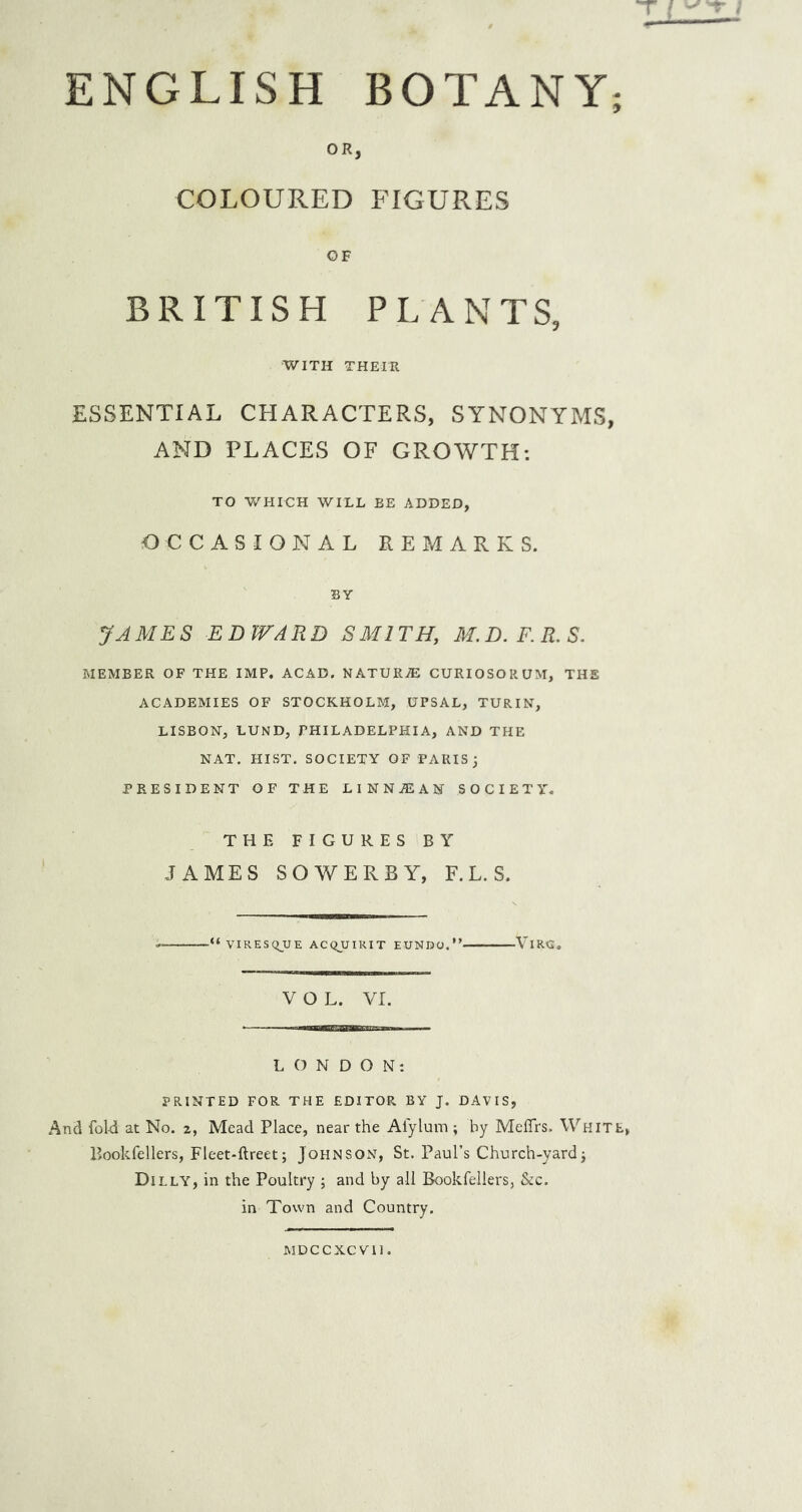 ENGLISH BOTANY; OR, COLOURED FIGURES BRITISH PLANTS, WITH THEIR ESSENTIAL CHARACTERS, SYNONYMS, AND PLACES OF GROWTH: TO V/HICH WILL BE ADDED, OCCASIONAL REMARKS. BY JAMES EDWARD SMITH, M.D.F.R.S. MEMBER OF THE IMP. ACAD. NATURAE CURIOSORUM, THE ACADEMIES OF STOCKHOLM, UPSAL, TURIN, LISBON, LUND, PHILADELPHIA, AND THE NAT. HIST. SOCIETY OF PARIS; PRESIDENT OF THE LINN^EAN SOCIETY. THE FIGURES BY JAMES so WERE Y, F. L. S. ■“VIRESQJJE ACQUIRIT EUNDO.” ViRG. VOL. VI. LONDON: PRINTED FOR THE EDITOR BY J. DAVIS, And fol-d at No. 2, Mead Place, near the Afylum ; by Meflrs. White, Bookfellers, Fleet-ftreet; Johnson, St. Paul’s Church-yard; Dilly, in the Poultry ; and by all Bookfellers, &c. in Town and Country, MDCCKCVll.