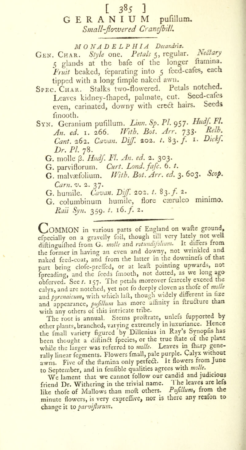 [ 3*5 ] GERANIUM pufillum. Small-flowered CraneJhilL MONADELPHIA Decandrla, Gen. Char. Style one. Petals 5, regular. NeSlary 5 glands at the bafe of the longer ftarnina. Fruit beaked, feparating into 5 feed-cafes, each tipped with a long fimple naked awn. Spec. Char. Stalks two-flowered. Petals notched. Leaves kidney-fhaped, palmate, cut. Seed-cafes even, carinated, downy with eredt hairs. Seeds fmooth. Syn. Geranium pufillum. lAnn, Sp. PL 957. Hudfl FL An, ed. I. 266. JVith. Bot. Arr. 733. Cant. 262. Cavan. DiJ. 202. t. 83./. i- l^/Afl- Dr. PI. yS. G. molle p. Hiidf. FI. An. ed. 2. 303. G. parviflorum. Curt. Lond.fafc. 6. t. G. malvaefolium. IFith. Bot. Arr. ed. 3. 603. Scop. Cam. V. 2. 37. G. humile. Cavan. Biff. 202. t. 83./. 2. G. columbinum humile, flore cseruleo mmimo. P.an Syn. 359. t. 16./. 2. Common in various parts of England on wafte ground, efpecially on a gravelly foil, though till very lately not well diftinguifhed from G. niolle and rotufidijotiiim. It differs from the former in having an even and downy, not wrinkled and naked feed-coat, and from the latter in the downinefs of that part being clofe-preffed, or at leaft pointing upwards, not fpreading, and the feeds fmooth, not dotted, as we long ago obferved. Seer. 157. The petals moreover fcarcely exceed the calyx, and are notched, yet not fo deeply cloven as thofe of molle and pyre?iaicumi with which lafl, though widely different in fize and appearance, pufdlmn has more affinity in flructure than with any others of this intricate tribe. The root is annual. Stems profirate, unlefs fupported by other plants, branched, varying extremely in luxuriance. Hence the fmall variety figured by Dilienius in Ray’s Synopfis has been thought a diaindf fpecies, or the true ftate of the plant while the larger was referred to molle. Leaves in (harp gene- rally linear fegments. Flowers fmall, pale purple. Calyx without awns. Five of the Ifamina only perfea:. It flowers from June to September, and in fenfible qualities agrees with molle. We lament that we cannot follow our candid and judicious friend Dr. Withering in the trivial name. The leaves are lefs like thofe of Mallows than moft others. Pufdlum^ from the minute flowers, is very expreffive, nor h there any reafon to change it to parv/Jlorum.