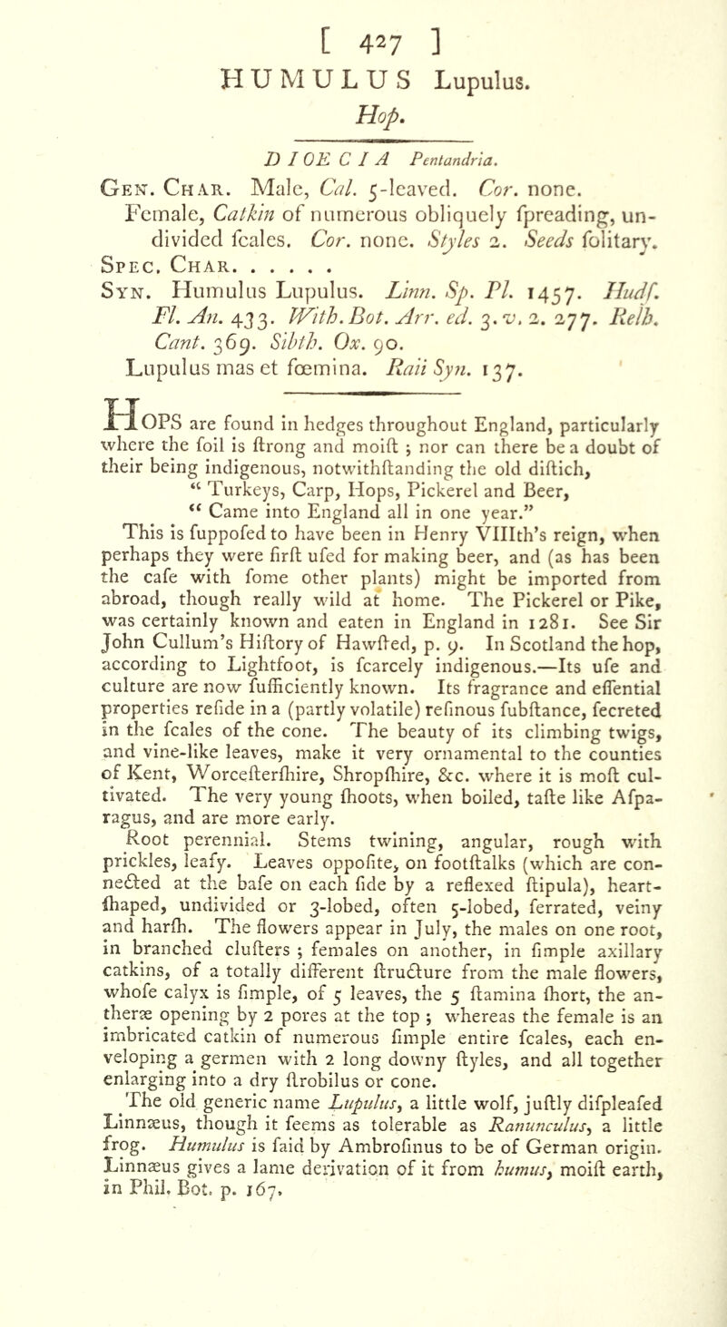 [ 427 1 H U M U L U S Lupulus. Hop, D I OK C I A Pentandria. Gen. Char. Male, Cal. 5-Ieaveci. Cor. none. Female, Catkin of numerous obliquely fpreading, un- divided feales. Cor. none. S^’/es 2. See^/s folitary. Spec, Char Syn. Humulus Lupulus. Zinn. Sp. FI. Hadf. FI. An. 433. With.Bot. Arr. ed. ^.'v. 2. 277. Relh. Cant. 369. Sibth. Ox. 90. Lupulus mas et foemina. Rail Syn. 137. Hops are found in hedges throughout England, particularly where the foil is ftrong and moift j nor can there be a doubt of their being indigenous, notwithftanding the old diftich, “ Turkeys, Carp, Hops, Pickerel and Beer, ‘‘ Came into England all in one year.” This is fuppofedto have been in Henry Vlllth’s reign, when perhaps they were firfl; ufed for making beer, and (as has been the cafe with fome other plants) might be imported from abroad, though really wild at home. The Pickerel or Pike, was certainly known and eaten in England in 1281. See Sir John Cullum’s Hiftory of HawBed, p. 9. In Scotland the hop, according to Lightfoot, is fcarcely indigenous.—Its ufe and culture are now fufficiently known. Its fragrance and eflential properties refide in a (partly volatile) refmous fubftance, fecreted in the feales of the cone. The beauty of its climbing twigs, and vine-like leaves, make it very ornamental to the counties of Kent, Worcefterfhire, Shropfhire, &c. where it is molt cul- tivated. The very young fhoots, when boiled, tafte like Afpa- ragus, and are more early. Root perennial. Stems twining, angular, rough with prickles, leafy. Leaves oppofite, on footftalks (which are con- nected at the bafe on each fide by a reflexed ftipula), heart- fhaped, undivided or 3-lobed, often 5-lobed, ferrated, veiny and harfh. The flowers appear in July, the males on one root, in branched clufters ; females on another, in Ample axillary catkins, of a totally diiTerent ftruCture from the male flowers, whofe calyx is Ample, of 5 leaves, the 5 ftamina fhort, the an- therte opening by 2 pores at the top ; whereas the female is an imbricated catkin of numerous Ample entire feales, each en- veloping a germen with 2 long downy ftyles, and all together enlarging into a dry flrobilus or cone. ^The old generic name LtipidiiSy a little wolf, juftly difpleafed Linnaeus, though it feems as tolerable as Ranunculus., a little frog. Humulus is faid by AmbroAnus to be of German origin. Linnaeus gives a lame derivation of it from humusy moifl: earth, in Phil, Bot, p. 167.