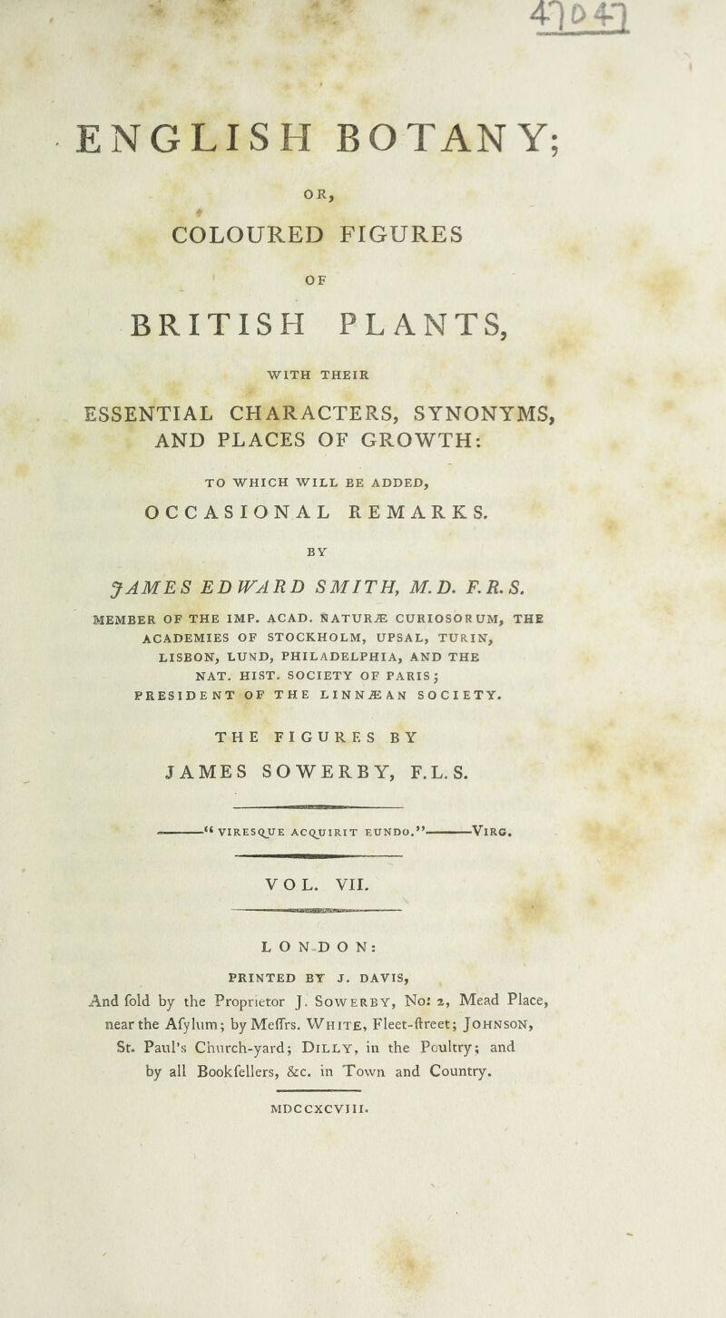 ENGLISH BOTANY OR, COLOURED FIGURES OF BRITISH PLANTS, WITH THEIR ESSENTIAL CHARACTERS, SYNONYMS AND PLACES OF GROWTH: TO WHICH WILL BE ADDED, OCCASIONAL REMARKS. BY JAMES EDWARD SMITH, M. D. F.R.S. MEMBER OF THE IMP. ACAD. NATURE CURIOSORUM, THE ACADEMIES OF STOCKHOLM, UPSAL, TURIN, LISBON, LUND, PHILADELPHIA, AND THE NAT. HIST. SOCIETY OF PARIS J PRESIDENT OF THE L I N N iE A. N SOCIETY. THE FIGURES BY JAMES SOWER BY, F.L.S. ■“ VIRESQJJE ACQUIRIT EUNDO.” VlRC. VOL. VII. LONDON: PRINTED BY J. DAVIS, And fold by the Proprietor J. Sowerby, No: 2, Mead Place, near the Afylnm; byMeffrs. White, Fleet-ftreet; Johnson, St. Paul’s Church-yard; Dilly, in the Poultry; and by all Bookfellers, &c. in Town and Country. MDCCXCVJII.