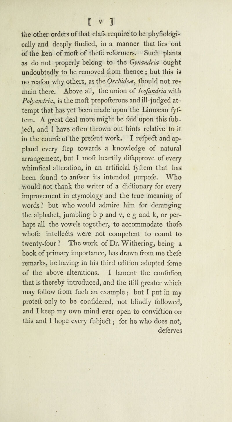 the other orders of that clafs require to be pbyfiologl- cally and deeply dudied, in a manner that lies out of the ken of mod of thefe reformers. Such plants as do not properly belong to the Gynandria ought undoubtedly to be removed from thence ; but this is no reafon why others, as the Orchide#, fhould not re- main there. Above all, the union of Icofandria with Polyandria, is the mod prepoderous and ill-judged at- tempt that has yet been made upon the Linnaean fyf- tem. A great deal more might be faid upon this fub- jeCi, and t have often thrown out hints relative to it in the courfe of the prefent work. I refpeCt and ap- plaud every dep towards a knowledge of natural arrangement, but I mod heartily difapprove of every whimfical alteration, in an artificial fydem that has been found to anfwer its intended purpofe. Who would not thank the writer of a dictionary for every improvement in etymology and the true meaning of words ? but who would admire him for deranging the alphabet, jumbling b p and v, eg and k, or per- haps all the vowels together, to accommodate thofe whofe intellects were not competent to count to twenty-four ? The work of Dr. Withering, being a book of primary importance, has drawn from me thefe remarks* he having in his third edition adopted fome of the above alterations. I lament- the condition that is thereby introduced, and the dill greater which may follow from fuch an example; but I put in my proted only to be confidered, not blindly followed, and I keep my own mind ever open to convi&ion on this and I hope every fubjeCt; for he who does not, deferves