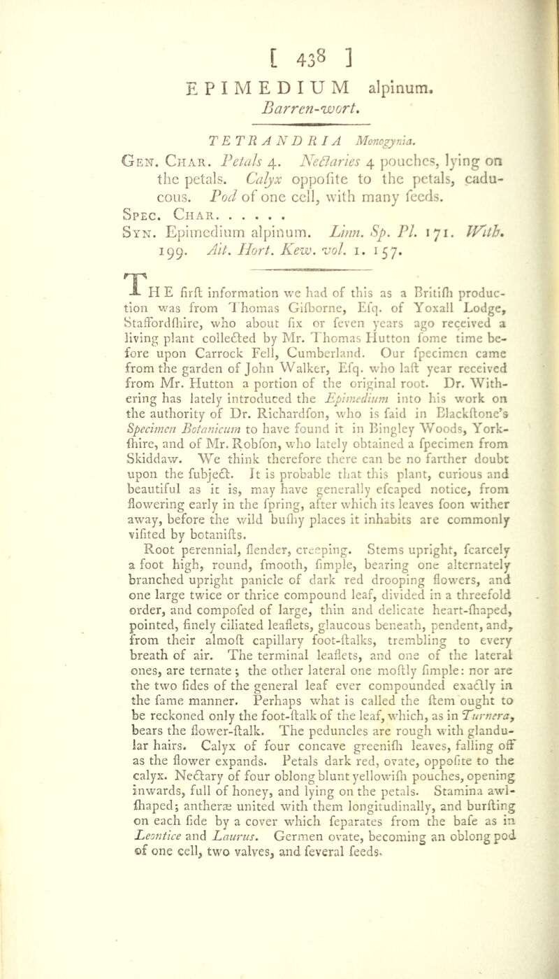 [ 438 ] EPIMEDIUM alpinum. Barren-wort. TETRANDRIA Monogyma. Gen. Char. Petals 4. Nectaries 4 poaches, lying on the petals. Calyx oppofite to the petals, cadu- cous. Pod of one cell, with many feeds. Spec. Char Syn. Epimedium alpinum. Linn. Sp. PL 171. TF'ith, 199. Ait. Hort. Kew. vol. 1. 157. . ^ - — - A H E firft information we had of this as a Britifh produc- tion was from Thomas Gifborne, Efq. of Yoxall Lodge, Staffbrdfhire, who about fix or feven years ago received a living plant collected by Mr. Thomas Hutton fome time be- fore upon Carrock Fell, Cumberland. Our fpecimen came from the garden of John Walker, Efq. who laid year received from Mr. Hutton a portion of the original root. Dr. With- ering has lately introduced the Epimedium into his work on the authority of Dr. Richardfon, who is faid in Blackftone’s Specimen Botanicum to have found it in Bingley Woods, York- fhire, and of Mr. Robfon, who lately obtained a fpecimen from Skiddaw. We think therefore there can be no farther doubt upon the fubjeft. It is probable that this plant, curious and beautiful as it is, may have generally efcaped notice, from flowering early in the fpring, after which its leaves foon wither away, before the wild bufhy places it inhabits are commonly vifited by botanifts. Root perennial, flender, creeping. Stems upright, fcarcely a foot high, round, fmooth, fimple, bearing one alternately branched upright panicle of dark red drooping flowers, and one large twice or thrice compound leaf, divided in a threefold order, and compofed of large, thin and delicate heart-fhaped, pointed, finely ciliated leaflets, glaucous beneath, pendent, and, from their almoft capillary foot-ftalks, trembling to every breath of air. The terminal leaflets, and one of the lateral ones, are ternate; the other lateral one moftly fimple: nor are the two fides of the general leaf ever compounded exa£lly in the fame manner. Perhaps what is called the Item ought to be reckoned only the foot-flalk of the leaf, which, as in Euvneray bears the flower-ftalk. The peduncles are rough with glandu- lar hairs. Calyx of four concave greenifh leaves, falling off as the flower expands. Petals dark red, ovate, oppofite to the calyx. NeTary of four oblong blunt yellowifn pouches, opening inwards, full of honey, and lying on the petals. Stamina awl- fhaped; antherae united with them longitudinally, and burfting on each fide by a cover which feparates from the bafe as in Leontice and Laurus. Germen ovate, becoming an oblong pod ©f one cell, two valves, and feveral feeds^