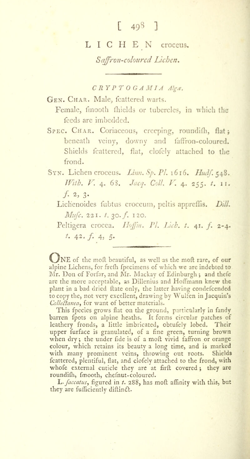 [ 498 ] LICHEN croceus. Saffron-coloured Lichen. CRYPT OGAM I A Alga, Gen. Char. Male, Scattered warts. Female, fmooth fhielcls or tubercles, in which the feeds are imbedded. Spec. Char. Coriaceous, creeping, roundifh, flat; beneath veiny, downy and faffron-coloured. Shields fcattered, flat, clofely attached to the frond. Syn. Lichen croceus. Linn. Sj>. PI. 1616. Hudf.$48. With. V. 4. 63. Jacq. Coll. V. 4. 255. t, 11. /• 2. 3- Lichenoides fubtus croccum, peltis appreflis. Dill. Mufc. 221. t. 30./. 120. Peltigera crocea. Iloffm. PI. Inch. t. 41. f. 2-4. t. 42. /. 4, 5. One of the mod beautiful, as well as the mod rare, of our alpine Lichens, for frefh fpecimens of which we are indebted to Mr. Don of Forfar, and Mr. Mackay of Edinburgh *, and thefe are the more acceptable, as Dillenius and Hoffmann knew the plant in a bad dried ftate only, the latter having condefcended to copy the, not very excellent, drawing by Wulfen in Jacquin’s Collectanea, for want of better materials. This fpecies grows flat on the ground, particularly in fandy barren fpots on alpine heaths. It forms circular patches of leathery fronds, a little imbricated, obtufely lobed. Their upper furface is granulated, of a fine green, turning brown when dry; the under fide is of a mofl vivid faffron or orange colour, which retains its beauty a long time, and is marked with many prominent veins, throwing out roots. Shields fcattered, plentiful, flat, and clofely attached to the frond, with whofe external cuticle they are at firfl covered j they are roundifh, fmooth, chefnut-coloured. L- faccatusy figured in t. 288, has mofl affinity with this, but they are fufhciently diftindb