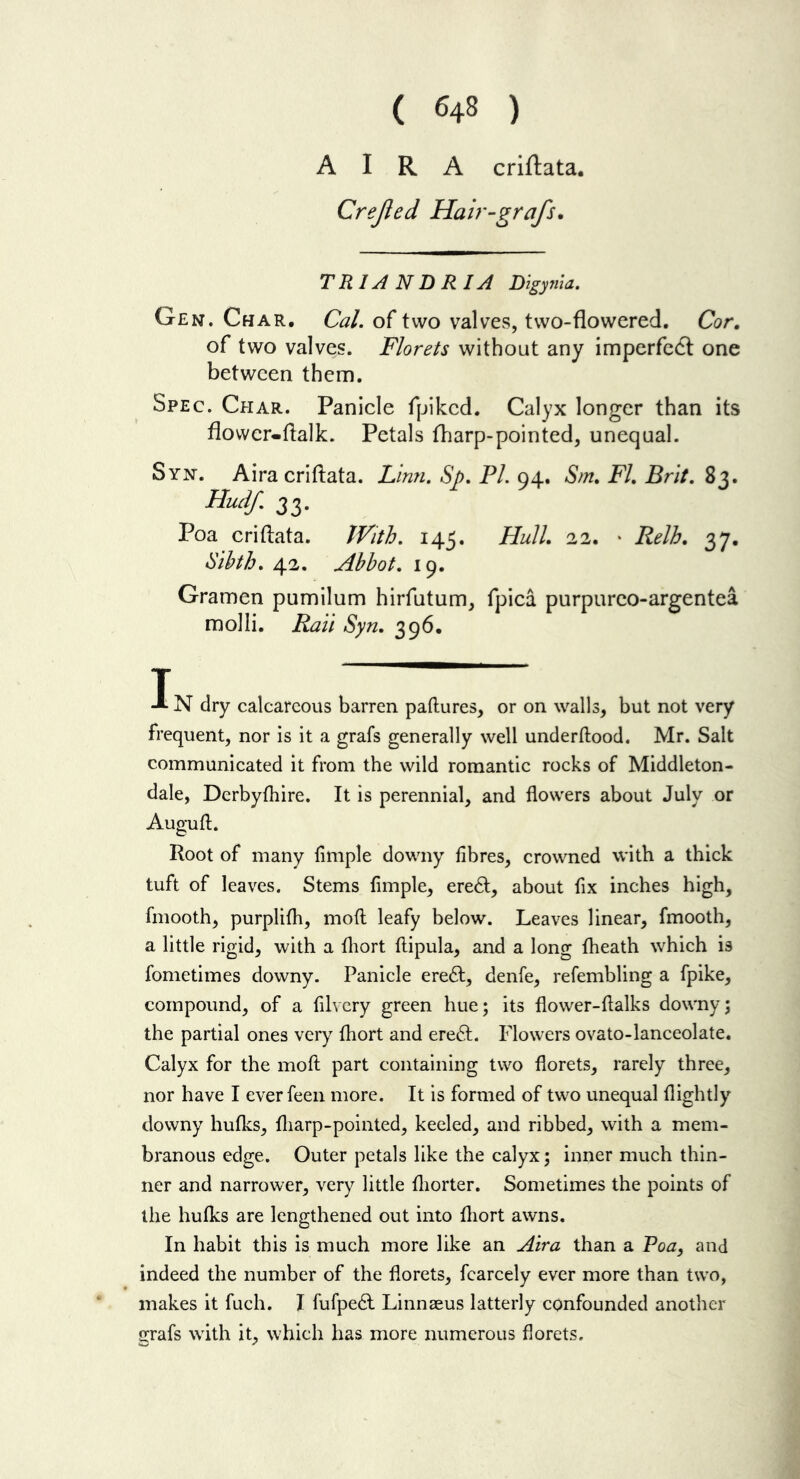 A I R A criftata. Crejled Hair-grafs. TRIANDRIA Bigynia. Gen. Char. Cal. of two valves, two-flowered. Cor, of two valves. Florets without any imperfcdl one between them. Spec. Char. Panicle fpiked. Calyx longer than its flovvcr-flalk. Petals fliarp-pointed, unequal. Syn. Aira criftata. Linn. Sp. PL 04. Sm, FL Brit. 8,3. Hudf. 33. Poa criflata. IVith. 145, Hull, 22. • Relh, 37. liihth. 42. Abbot. 19. Gramen pumilum hirfutum, fpica purpurco-argentea molli. Rail Syn. 396. IN dry calcareous barren paftures, or on walls, but not very frequent, nor is it a grafs generally well underftood. Mr. Salt communicated it from the wild romantic rocks of Middleton- dale, Derbyfhire. It is perennial, and flowers about July or Augufl;. Root of many Ample downy fibres, crowned with a thick tuft of leaves. Stems Ample, ere6l, about fix inches high, fmooth, purplifh, moft leafy below. Leaves linear, fmooth, a little rigid, with a fliort ftipula, and a long {heath which is fometimes downy. Panicle ereft, denfe, refembling a fpike, compound, of a filvery green hue; its flower-flalks downy; the partial ones very fliort and ereft. Flowers ovato-lanceolate. Calyx for the moft part containing two florets, rarely three, nor have I everfeen more. It is formed of two unequal flightly downy hufks, fliarp-pointed, keeled, and ribbed, with a mem- branous edge. Outer petals like the calyx; inner much thin- ner and narrower, very little fliorter. Sometimes the points of the hufks are lengthened out into fliort awns. In habit this is much more like an Aira than a Poa, and indeed the number of the florets, fcarcely ever more than two, makes it fuch. I fufpe^l Linnaeus latterly confounded another grafs with it, which has more numerous florets.