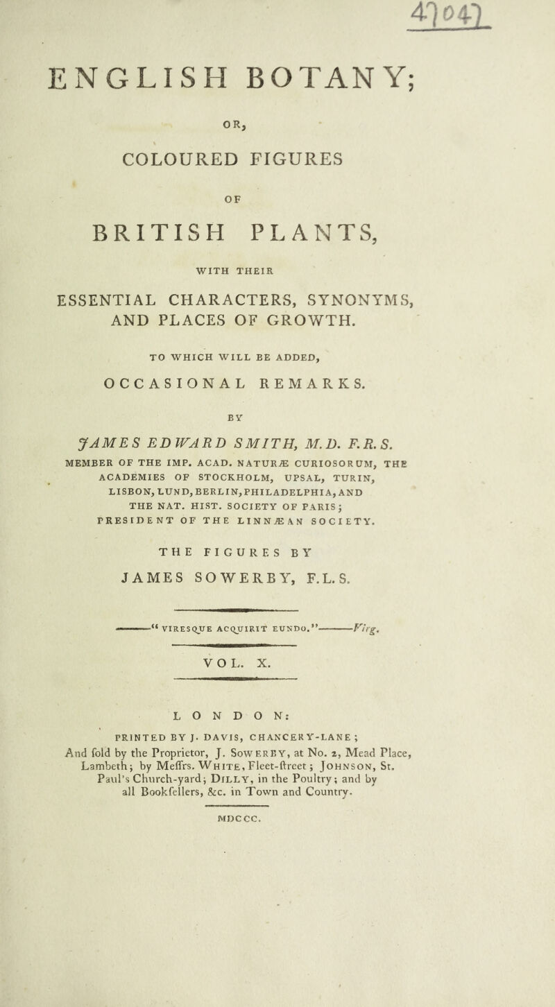 ENGLISH BOTANY; OR, COLOURED FIGURES OF BRITISH PLANTS, WITH THEIR ESSENTIAL CHARACTERS, SYNONYMS, AND PLACES OF GROWTH. TO WHICH WILL BE ADDED, OCCASIONAL REMARKS. BY JAMES EDWARD SMITH, M. D. F.R.S. MEMBER OF THE IMP. ACAD. NATURJE CURIOSORUM, THE ACADEMIES OF STOCKHOLM, UPSAL, TURIN, LISBON, LUND, BERLIN, PHILADELPHIA, AND THE NAT. HIST. SOCIETY OF PARIS J PRESIDENT OF THE LINNJEAN SOCIETY. THE FIGURES BY JAMES SOWERBY, F.L.S. •“ VIRESQUE ACQUIRIT EUNDO. Vt:rg. VOL. X. LONDON: PRINTED BY J. DAVIS, CHANCERY-LANE ; And fold by the Proprietor, J. Sowerby, at No. 2, Mead Place, Lambeth; by Meffrs. White, Fleet-ftreet; Johnson, St. Paul’s Church-yard; Dilly, in the Poultry; and by all Bookfellers, &c. in Town and Country. MDCCC,