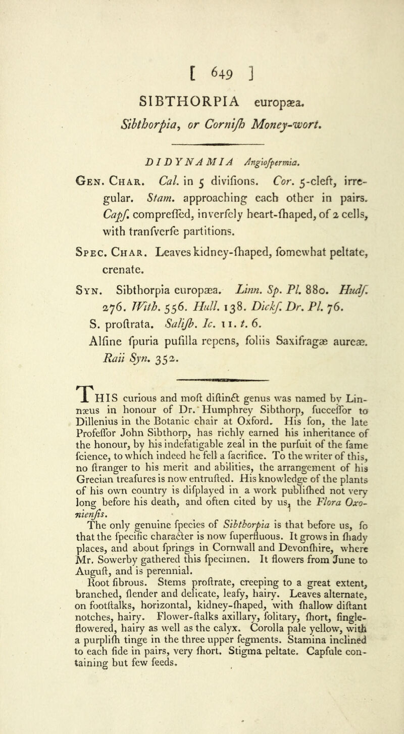 [ 649 ] SIBTHORPIA europaea. Sibthorpia, or Cornifh Money-wort. DIDYNA MIA Angiofptrmia. Gen. Char. Cal. in 5 divilions. Cor. 5-cleft, irre- gular. Stam. approaching each other in pairs. Cap/, compreffed, inverfely heart-fhaped, of 2 cells, with tranfverfe partitions. Spec. Char. Leaveskidney-fhaped, fomewhat peltate, crenate. Syn. Sibthorpia europaea. Linn. Sp. PI. 880. Hudf. 276. With. 556. Hull. 138. Dickf. Dr. PL j6. S. proftrata. Salijh. Ic. 11. t. 6. Alfine fpuria pufilla repens, foliis Saxifragae aureae. Raii Syn. 352. This curious and moft diftinft genus was named bv Lin- naeus in honour of Dr.‘Humphrey Sibthorp, fucceflor to Dillenius in the Botanic chair at Oxford, His fon, the late Profeflor John Sibthorp, has richly earned his inheritance of the honour, by his indefatigable zeal in the purfuit of the fame fcience, to which indeed he fell a facrifice. To the writer of this, no ftranger to his merit and abilities, the arrangement of his Grecian treafures is now entrufted. His knowledge of the plants of his own country is difplayed in a work publifhed not very long before his death, and often cited by us^ the Flora Oxo- nienjis. The only genuine fpecies of Sibthorpia is that before us, fo that the fpecific chara6ter is now fuperfluous. It grows in Ihady places, and about fprings in Cornwall and Devonfhire, where Mr. Sowerby gathered this fpecimen. It flowers from June to Auguft, and is perennial. Root fibrous. Stems proftrate, creeping to a great extent, branched, {lender and delicate, leafy, hairy. Leaves alternate, on footflalks, horizontal, kidney-fhaped, with {hallow diftant notches, hairy. Flower-ftalks axillary, folitary, {hort, fingle- flowered, hairy as well as the calyx. Corolla pale yellow, with a purplilh tinge in the three upper fegments. Stamina inclined to each fide in pairs, very {hort. Stigma, peltate. Capfule con- taining but few feeds.