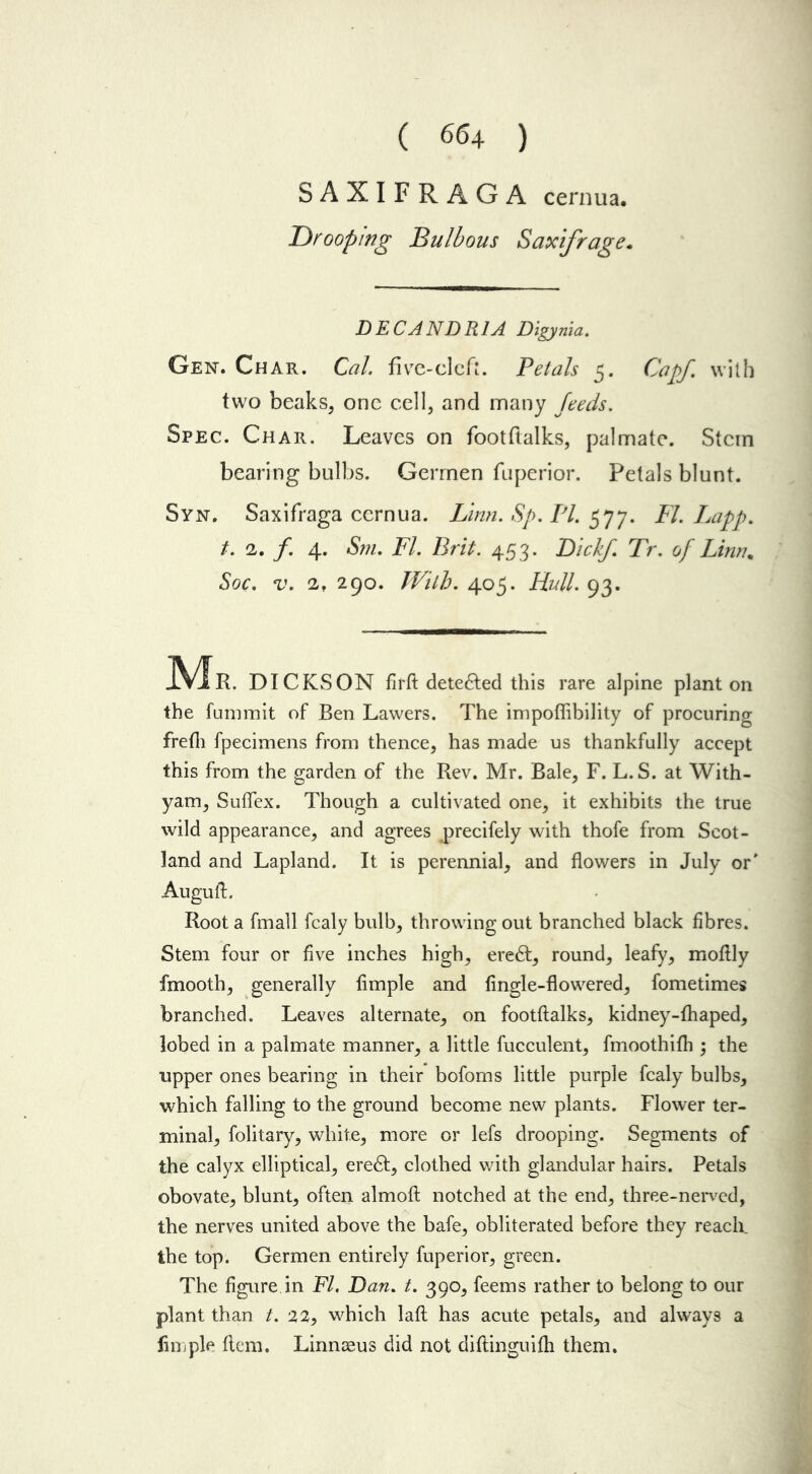 ( 66 4 ) SAXIFRAGA cernua. T)rooping Bulbous Saxifrage. DECANDR1A Digynia. Gen. Char. Cal. five-cleft. Petals 5. Cap/. with two beaks, one cell, and many feeds. Spec. Char. Leaves on footftalks, palmate. Stem bearing bulbs. Germen fuperior. Petals blunt. Syn. Saxifraga cernua. Linn. Sp. PI. 577. FI. Lapp. t. 2. f. 4. Sm. FI. Brit. 453. Dickf. Tr. of Linn. Soc. v. 2, 290. With. 405. Flail. 93. IVIR. DICKSON firft detedfed this rare alpine plant on the fummit of Ben Lawers. The impoffibility of procuring frefii fpecimens from thence, has made us thankfully accept this from the garden of the Rev. Mr. Bale, F. L. S. at With- yam, Suflex. Though a cultivated one, it exhibits the true wild appearance, and agrees ^precifely with thofe from Scot- land and Lapland. It is perennial, and flowers in July or' AugulL Root a fmall fcaly bulb, throwing out branched black fibres. Stem four or five inches high, eredt, round, leafy, moflly fmooth, generally Ample and (ingle-flowered, fometimes branched. Leaves alternate, on footftalks, kidney-fhaped, lobed in a palmate manner, a little fucculent, fmoothifh ; the upper ones bearing in their bofoms little purple fcaly bulbs, which falling to the ground become new plants. Flower ter- minal, folitary, white, more or lefs drooping. Segments of the calyx elliptical, eredf, clothed with glandular hairs. Petals obovate, blunt, often almoft notched at the end, three-nerved, the nerves united above the bafe, obliterated before they reach, the top. Germen entirely fuperior, green. The figure in Ft. Dan. t. 390, feems rather to belong to our plant than t. 22, which laft has acute petals, and always a Ample ftem. Linnaeus did not diftinguifti them.