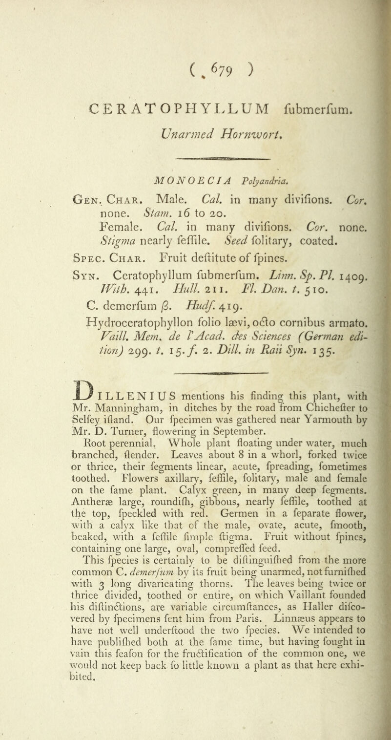 ( %679 ) CER ATOPHYLLUM fubmerfum. Unarmed Hornwort. M 0 N 0 E CIA Polyandria. Gen. Char. Male. Cal. in many divifions. Cor. none. Stain. 16 to 20. Female. Cal. in many divifions. Cor. none. Stigma nearly feffile. Seed folitary, coated. Spec. Char. Fruit defiitute of fpines. Syn. Ccratopbyllum fubmerfum. Linn. Sp. PI. 1409. With. 441. Hull. 211. FI. Dan. t. 510. C. demerfum /3. Hudf. 419. Hydroceratophyllon folio laevi, o&o cornibus armato. Vdilh Mem. de VAcad, des Sciences (German edi- tion) 299. /. 15./. 2. Dill. /» ifoii «S)tz. 135. D ILLENIUS mentions his finding this plant, with Mr. Manningham, in ditches by the road from Chichefter to Selfey ifland. Our fpecimen was gathered near Yarmouth by Mr. D. Turner, flowering in September. Root perennial. Whole plant floating under water, much branched, {lender. Leaves about 8 in a whorl, forked twice or thrice, their fegments linear, acute, fpreading, fometimes toothed. Flowers axillary, feffile, folitary, male and female on the fame plant. Calyx green, in many deep fegments. Antherae large, roundiffi, gibbous, nearly feffile, toothed at the top, fpeckled with red. Germen in a feparate flower, with a calyx like that of the male, ovate, acute, fmooth, beaked, with a feffile Ample fligma. Fruit without fpines, containing one large, oval, comprefled feed. This fpecies is certainly to be diftinguifhed from the more common C. demerfum by its fruit being unarmed, notfurnifhed with 3 long divaricating thorns. The leaves being twice or thrice divided, toothed or entire, on which Vail!ant founded his diflinHions, are variable circumftances, as Haller difco- vered by fpecimens fent him from Paris. Linnaeus appears to have not well underflood the two fpecies. We intended to have publifhed both at the fame time, but having fought in vain this feafon for the fruftiflcation of the common one, we would not keep back fo little known a plant as that here exhi- bited.
