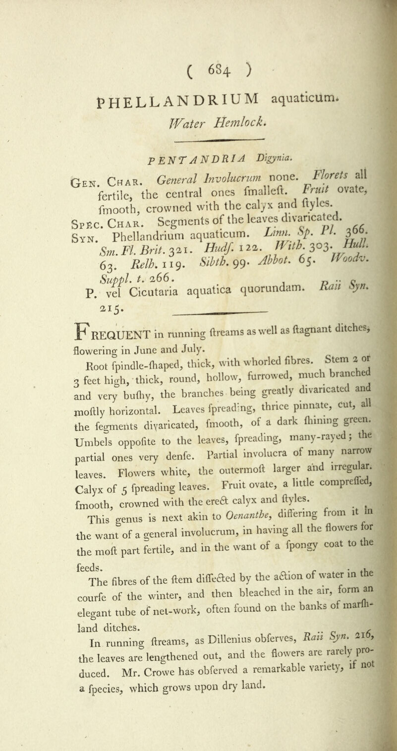 ( 634 ) PHELLANDRIUM aquaticum. Water Hemlock. P ENTJNDRIA Digynia. r_EN Char. General Involucrum none. Florets all fertile, the central ones fmalleft. Fruit ovate, fmooth, crowned with the calyx and ftyles. Spec. Char. Segments of the leaves divaricated. Syn. Phellandrium aquaticum. Linn. Sp. 1t. 3°°- Sm. FI. Brit. 321. Hudf. 120. With 303.Hull. 63. Relb. 119. Stbth. 99. Abbot. 65. Woodv. P. ^vef Cicutaria aquatica quorundam. Rail Syn. 215- F REQUENT in running ftreams as well as ftagnant ditches* flowering in June and July. Root fpindle-fhaped, thick, with whorled fibres. Stem 2 or 3 feet high, thick, round, hollow, furrowed, much branched and very bulhy, the branches being greatly divaricated and inofily horizontal. Leaves fpreading, thrice pinnate, Cut, all the fegments divaricated, fmooth, of a dark finning green. Umbels oppofite to the leaves, fpreading, many-rayed; th partial ones very denfe. Partial involucra of many narrow leaves. Flowers white, the outermoft larger and irregular. Calyx of 5 fpreading leaves. Fruit ovate, a little comprefled, fmooth, crowned with the erea calyx and ftyles. This genus is next akin to Oenanthe, differing from it in the want of a general involucrum, in having all the flowers for the moft part fertile, and in the want of a fpongy coat to the 'The fibres of the ftem diffeaed by the affion of water in the courfe of the winter, and then bleached in the air, form an elegant tube of net-work, often found on the banks of mar 1- land ditches. . A In running ftreams, as Dillenius obferves, Ran Syn. 21 , the leaves are lengthened out, and the flowers are rarely pro- duced. Mr. Crowe has obferved a remarkable variety, it not a fpecies, which grows upon dry land.