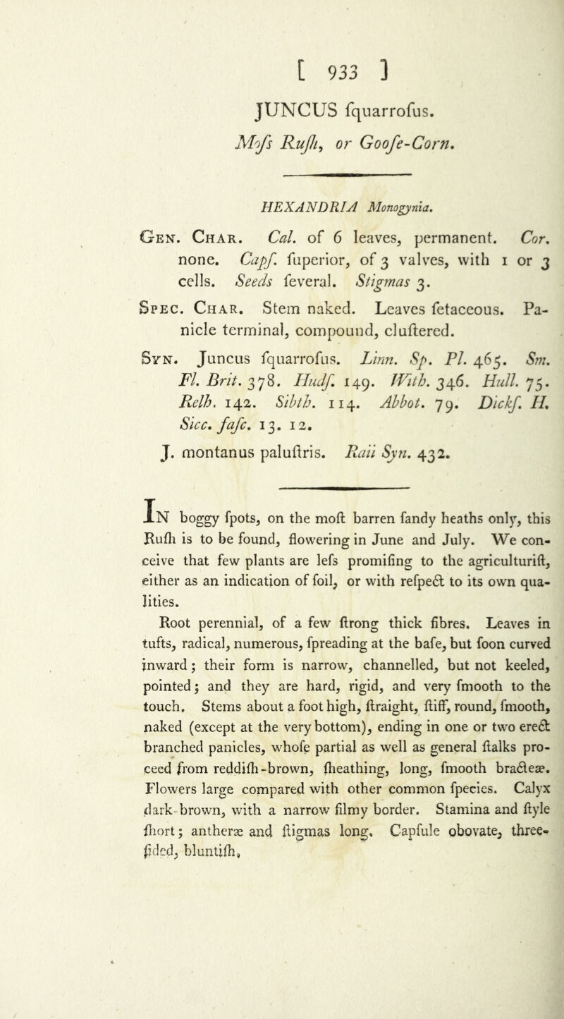 [ 933 ] JUNCUS fquarrofus. Mofs Rujh, or Goofe-Corn. HEXANDRIA Monogynia. Gen. Char. Cal. of 6 leaves, permanent. Cor. none. Capf. fuperior, of 3 valves, with 1 or 3 cells. Seeds feveral. Stigmas 3. Spec. Char. Stem naked. Leaves fetaceous. Pa- nicle terminal, compound, cluftered. Syn. Juncus fquarrofus. Linn. Sp. PL 465. Sm. FI. Brit. 378. Hudf, 149. JVith. 346. Hull. 75. Relh. 142. Sibth. 114. Abbot. 79. Dickf. IL Sicc. fafc. 13. 12. J. montanus paluftris. Rail Sjin. 432. In boggy fpots, on the moft barren fandy heaths only, this Rufh is to be found, flowering in June and July. We con- ceive that few plants are lefs promifing to the agriculturift, either as an indication of foil, or with refpe& to its own qua- lities. Root perennial, of a few ftrong thick fibres. Leaves in tufts, radical, numerous, fpreading at the bafe, but foon curved jnward; their form is narrow, channelled, but not keeled, pointed; and they are hard, rigid, and very fmooth to the touch. Stems about a foot high, ftraight, ftiff, round, fmooth, naked (except at the very bottom), ending in one or two ere6t branched panicles, whofe partial as well as general flalks pro- ceed from reddifh-brown, fheathing, long, fmooth bra&ea?. Flowers large compared with other common fpecies. Calyx dark brown, with a narrow filmy border. Stamina and ftyle fhort; antherae and iligmas long, Capfule obovate, three- fded, bluntifh.