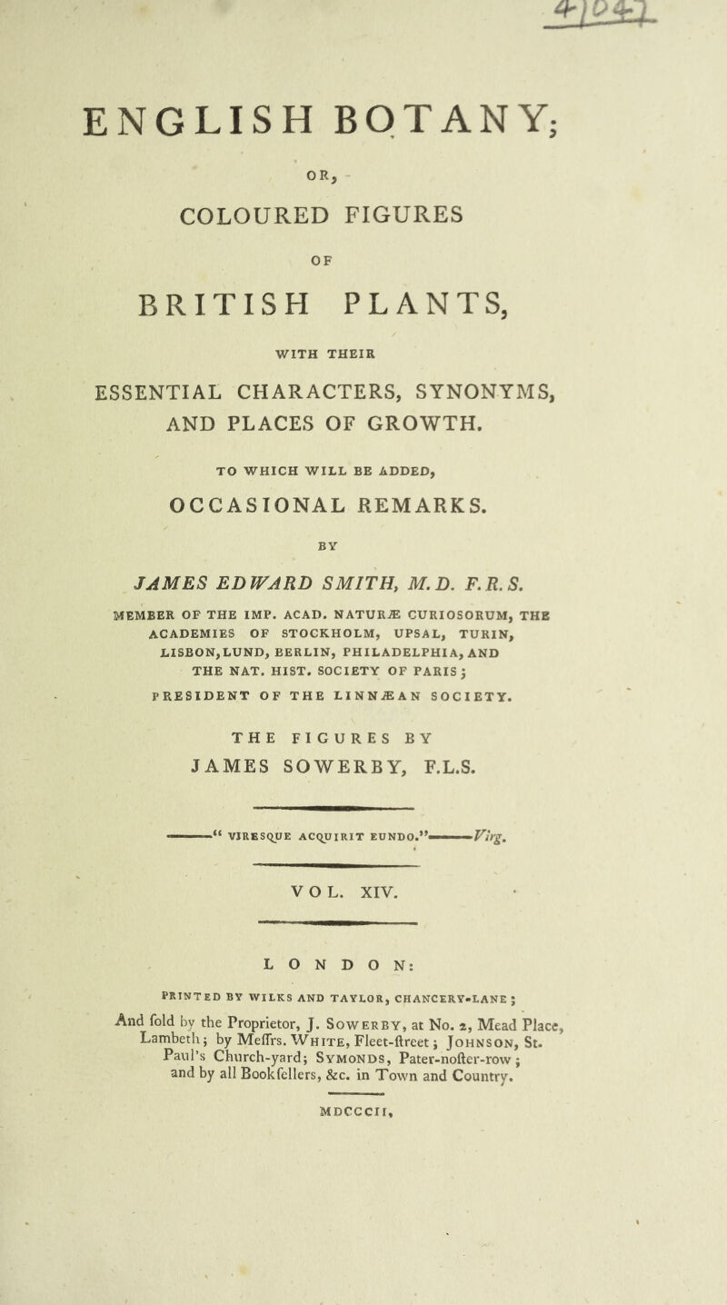 ENGLISH BOTANY; OR, - COLOURED FIGURES OF BRITISH PLANTS, WITH THEIR ESSENTIAL CHARACTERS, SYNONYMS, AND PLACES OF GROWTH. TO WHICH WILL BE ADDED, OCCASIONAL REMARKS. BY JAMES EDWARD SMITH, M.D. F.R.S. MEMBER OP THE IMP. ACAD. NATURE CURIOSORUM, THE ACADEMIES OF STOCKHOLM, UPSAL, TURIN, LISBON,LUND, BERLIN, PHILADELPHIA, AND THE NAT. HIST. SOCIETY OF PARIS J PRESIDENT OF THE LINNiEAN SOCIETY. THE FIGURES BY JAMES SOWERBY, F.L.S. ——VJRESqUE ACqUIRIT EUNDO.*’—'■  Virg, VOL. XIV. LONDON: PRINTED BY WILKS AND TAYLOR, CHANCERY-LANE J And fold by the Proprietor, J. Sower by, at No. 2, Mead Place, Lambeth} by MeflTrs. White, Fleet-ftreet j Johnson, St. Paul’s Church-yard; SymoNDS, Pater-nofter-row; and by all Bookfellers, &c. in Town and Country. MDCCCir.