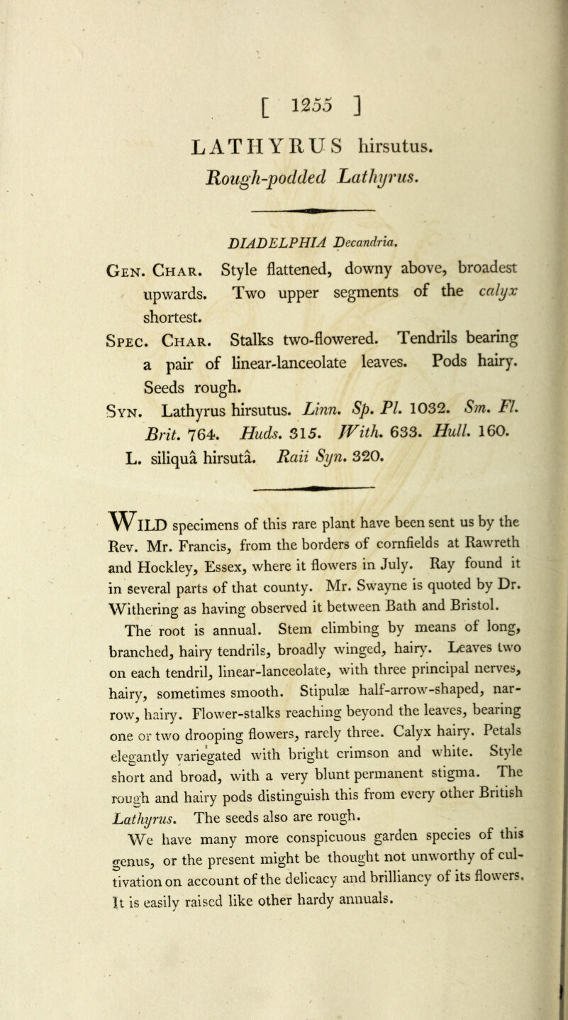 [ 1255 ] LATHYRUS hirsutus. Rough-podded Lathyrus. DIADELPHIA Decandria. Gen. Char. Style flattened, downy above, broadest upwards. Two upper segments of the calyx shortest. Spec. Char. Stalks two-flowered. Tendrils bearing a pair of linear-lanceolate leaves. Pods hairy. Seeds rough. Syn. Lathyrus hirsutus. Linn. Sp. PL 1032. Sm. FL Brit. 764. Huds. 315. JVith. 633. Hull. 160. L. siliqua hirsuta. Rail Syn. 320. WILD specimens of this rare plant have been sent us by the Rev. Mr. Francis, from the borders of cornfields at Rawreth and Hockley, Essex, where it flowers in July. Ray found it in several parts of that county. Mr. Swayne is quoted by Dr. Withering as having observed it between Bath and Bristol. The root is annual. Stem climbing by means of long, branched, hairy tendrils, broadly winged, hairy. Leaves two on each tendril, linear-lanceolate, with three principal nerves, hairy, sometimes smooth. Stipulae half-arrow-shaped, nar- row, hairy. Flower-stalks reaching beyond the leaves, bearing one or two drooping flowers, rarely three. Calyx hairy. Petals elegantly variegated with bright crimson and white. Style short and broad, with a very blunt permanent stigma. The rough and hairy pods distinguish this from every other British Lathyrus. The seeds also are rough. We have many more conspicuous garden species of this genus, or the present might be thought not unworthy of cul- tivation on account of the delicacy and brilliancy of its flowers. It is easily raised like other hardy annuals.