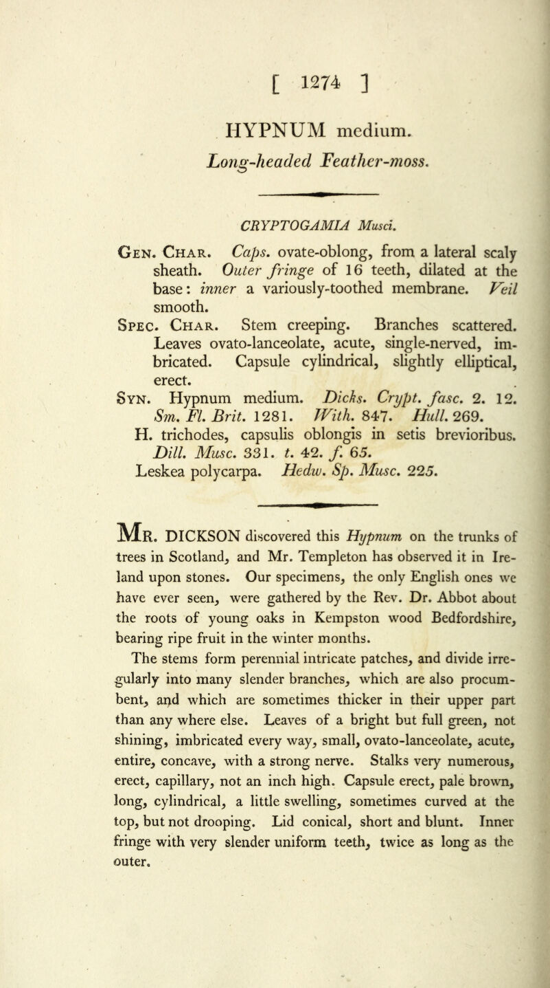 [ 1274 ] IIYPNUM medium. Long-headed Featlier-moss. o CRYPTOGAMIA Musci. Gen. Char. Caps. ovate-oblong, from a lateral scaly sheath. Outer fringe of 16 teeth, dilated at the base: inner a variously-toothed membrane. Veil smooth. Spec. Char. Stem creeping. Branches scattered. Leaves ovato-lanceolate, acute, single-nerved, im- bricated. Capsule cylindrical, slightly elliptical, erect. Syn. Hypnum medium. Dicks. Crypt. fasc. 2. 12. Sm. FI. Brit. 1281. With. 847. Hull. 269. H. trichodes, capsulis oblongis in setis brevioribus. Dill. Muse. 331. t. 42. f. 65. Leskea polycarpa. Hedw. Sp. Muse. 225. Mr. DICKSON discovered this Hypnum on the trunks of trees in Scotland, and Mr. Templeton has observed it in Ire- land upon stones. Our specimens, the only English ones we have ever seen, were gathered by the Rev. Dr. Abbot about the roots of young oaks in Kempston wood Bedfordshire, bearing ripe fruit in the winter months. The stems form perennial intricate patches, and divide irre- gularly into many slender branches, which are also procum- bent, and which are sometimes thicker in their upper part than any where else. Leaves of a bright but full green, not shining, imbricated every way, small, ovato-lanceolate, acute, entire, concave, with a strong nerve. Stalks very numerous, erect, capillary, not an inch high. Capsule erect, pale brown, long, cylindrical, a little swelling, sometimes curved at the top, but not drooping. Lid conical, short and blunt. Inner fringe with very slender uniform teeth, twice as long as the outer.