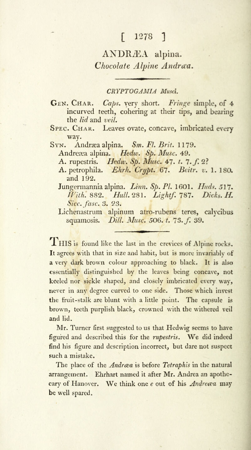 [ 1278 ] ANDRCEA alpina. Chocolate Alpine Andrcea. CRYPTOGAMIA Musa. Gen. Char. Caps. very short. Fringe simple, of 4 incurved teeth, cohering at their tips, and bearing the lid and veil. Spec. Char. Leaves ovate, concave, imbricated every way. Syn. Andraea alpina. Sm. FI. Brit. 1179. Andrecea alpina. Hedw. Sp. Muse. 49. A. rupestris. Hedw. Sp. Muse. 47. t. 7.yi 2? A. petrophila. Ehrh. Crupt. 67. Beitr. v. 1. 180. and 192. Jungermannia alpina. Linn. Sp. PL 1601. ITuds. 517. With. 882. Hull. 281. Light/. 787. Dicks. H. Sicc.fasc. 3. 23. Lichenastrum alpinum atro-rubens teres, calvcibus squamosis. Dill. Muse. 506. t. 73. f. 39. JL HIS is found like the last in the crevices of Alpine rocks. It agrees with that in size and habit, but is more invariably of a very dark brown colour approaching to black. It is also essentially distinguished by the leaves being concave, not keeled nor sickle shaped, and closely imbricated every way, never in any degree curved to one side. Those which invest the fruit-stalk are blunt with a little point. The capsule is brown, teeth purplish black, crowned with the withered veil and lid. Mr. Turner first suggested to us that Hedwig seems to have figured and described this for the rupestris. We did indeed find his figure and description incorrect, but dare not suspect such a mistake. The place of the Andrcea is before Tetraphis in the natural arrangement. Ehrhart named it after Mr. Andrea an apothe- cary of Hanover. We think one c out of his Andreeva may be well spared.