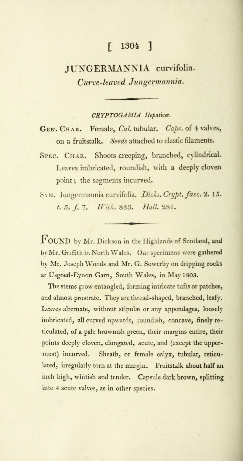 [ 1304 ] JUNGERMANNIA curvifolia. Curve-leaved Jungermannia, CR YPTOGAMIA Hepaticce. Gen. Char. Female, Cal. tubular. Caps, of 4 valves, on a fruitstalk. Seeds attached to elastic filaments. Spec. Char. Shoots creeping, branched, cylindrical. Leaves imbricated, roundish, with a deeply cloven point; the segments incurved. Syn. Jungermannia curvifolia. Dicks, Crypt, fasc, 2. 15. t, 5, f, 7. With. 883. Hull, 281. FOUND by Mr. Dickson in the Highlands of Scotland, and by Mr. Griffith in North Wales. Our specimens were gathered by Mr. Joseph Woods and Mr. G. Sowerby on dripping rocks at Usgoed-Eynon Garn, South Wales, in May 1803. The stems grow entangled, forming intricate tufts or patches, and almost prostrate. They are thread-shaped, branched, leafy. Leaves alternate, without stipulae or any appendages, loosely imbricated, all curved upwards, roundish, concave, finely re- ticulated, of a pale brownish green, their margins entire, their points deeply cloven, elongated, acute, and (except the upper- most) incurved. Sheath, or female calyx, tubular, reticu- lated, irregularly torn at the margin. Fruitstalk about half an inch high, whitish and tender. Capsule dark brown, splitting into 4 acute valves, as in other species*
