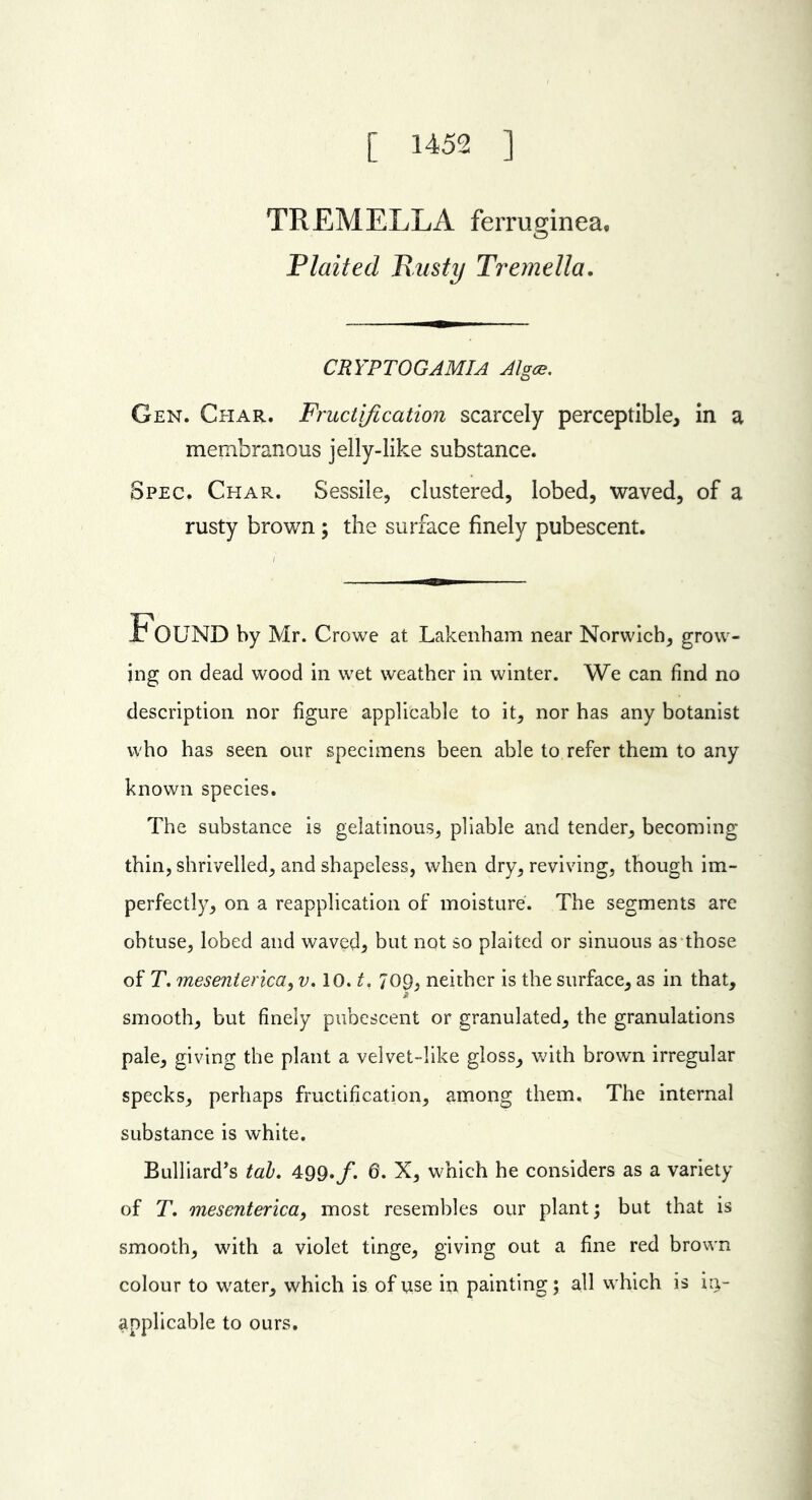 [ 1452 ] THEM ELLA ferruginea. Plaited Busty Tremella. CRYPTOGAMIA Algce. Gen. Char. Fructification scarcely perceptible, in a membranous jelly-like substance. Spec. Char. Sessile, clustered, lobed, waved, of a rusty brown ; the surface finely pubescent. FOUND by Mr. Crowe at Lakenham near Norwich, grow- ing on dead wood in wet weather in winter. We can find no description nor figure applicable to it, nor has any botanist who has seen our specimens been able to refer them to any known species. The substance is gelatinous, pliable and tender, becoming thin, shrivelled, and shapeless, when dry, reviving, though im- perfectly, on a reapplication of moisture. The segments are obtuse, lobed and waved, but not so plaited or sinuous as those of T. mesenterica, v. 10. t. 709, neither is the surface, as in that, smooth, but finely pubescent or granulated, the granulations pale, giving the plant a velvet-like gloss, with brown irregular specks, perhaps fructification, among them. The internal substance is white. Bulliard’s tab. 499./. 6. X, which he considers as a variety of T. mesenterica, most resembles our plant; but that is smooth, with a violet tinge, giving out a fine red brown colour to water, which is of use in painting; all which is in- applicable to ours.