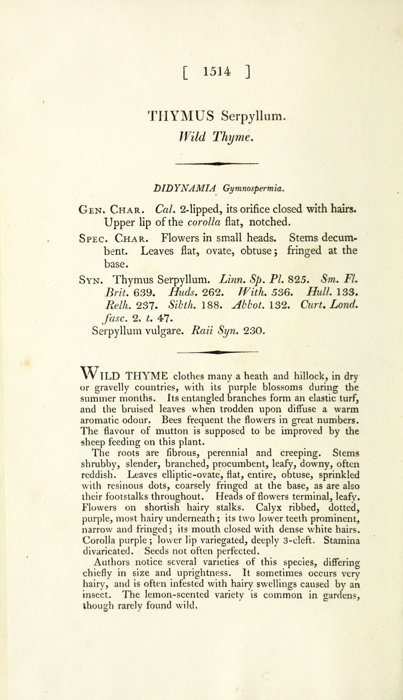 [ 1514 ] THYMUS Serpyllum. Wild Thyme. DIDYNAMIA Gymnospermia. Gen. Char. Cal. 2-lipped, its orifice closed with hairs. Upper lip of the corolla flat, notched. Spec. Char. Flowers in small heads. Stems decum- bent. Leaves flat, ovate, obtuse; fringed at the base. Syn. Thymus Serpyllum. Linn, Sp, PI. 825. Sm. FI. Brit. 639. Buds. 262. With. 536. Hull. 133. Relh. 237. Sibth. 188* Abbot. 132. Curt. Lond. fasc. 2. t. 47. Serpyllum vulgare. Raii Syn. 230. Wild THYME clothes many a heath and hillock, in dry or gravelly countries, with its purple blossoms during the summer months. Its entangled branches form an elastic turf, and the bruised leaves when trodden upon diffuse a warm aromatic odour. Bees frequent the flowers in great numbers. The flavour of mutton is supposed to be improved by the sheep feeding on this plant. The roots are fibrous, perennial and creeping. Stems shrubby, slender, branched, procumbent, leafy, downy, often reddish. Leaves elliptic-ovate, flat, entire, obtuse, sprinkled with resinous dots, coarsely fringed at the base, as are also their footstalks throughout. Heads of flowers terminal, leafy. Flowers on shortish hairy stalks. Calyx ribbed, dotted, purple, most hairy underneath; its twro lower teeth prominent, narrow and fringed; its mouth closed with dense white hairs. Corolla purple ; lower lip variegated, deeply 3-cleft. Stamina divaricated. Seeds not often perfected. Authors notice several varieties of this species, differing chiefly in size and uprightness. It sometimes occurs very hairy, and is often infested with hairy swellings caused by an insect. The lemon-scented variety is common in gardens, though rarely found wild.