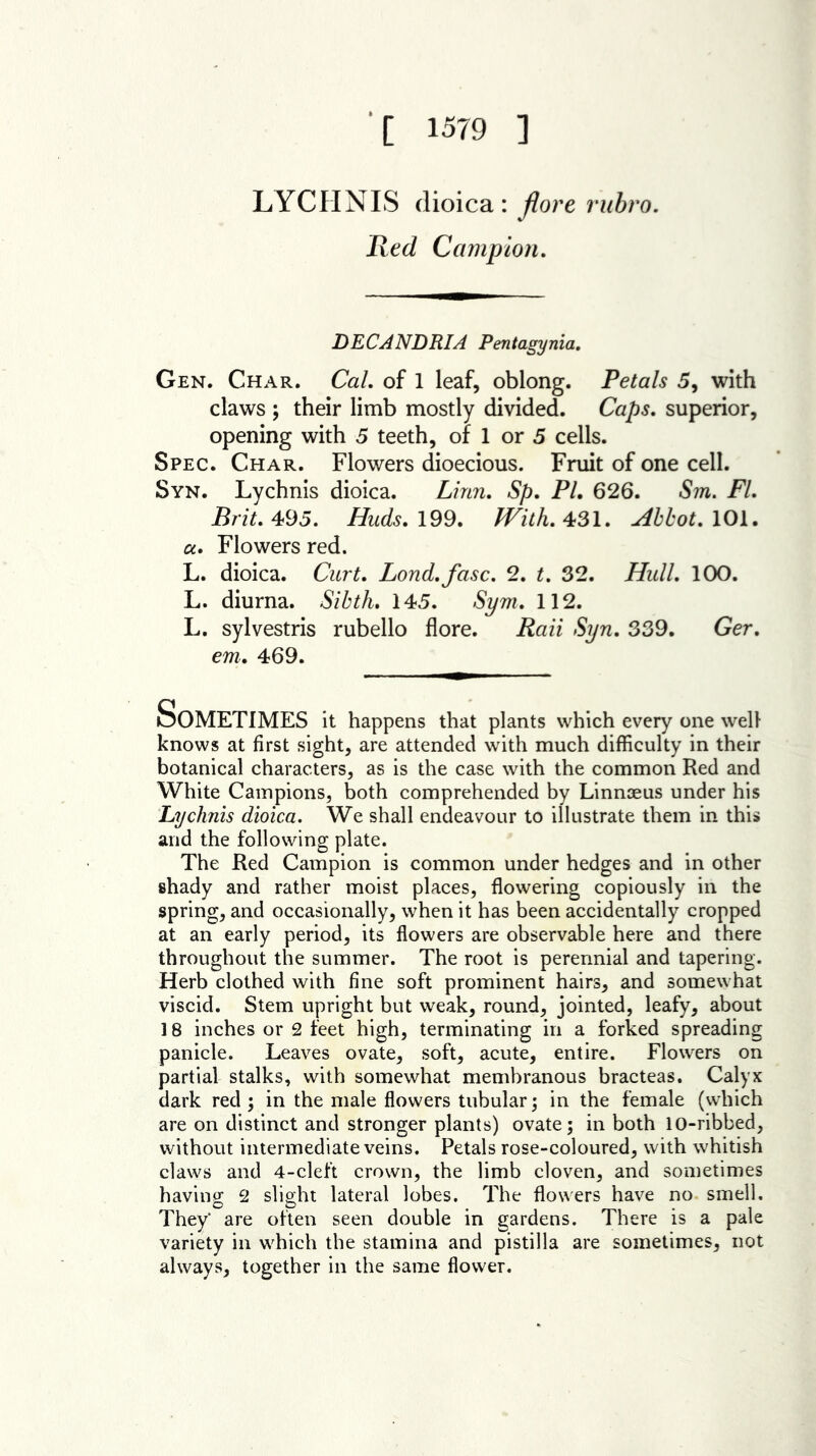 [ 1579 ] LYCHNIS dioica: flore rubro. Red Campion. DECANDRIA Pentagynia. Gen. Char. Cal. of 1 leaf, oblong. Petals 5, with claws ; their limb mostly divided. Caps, superior, opening with 5 teeth, of 1 or 5 cells. Spec. Char. Flowers dioecious. Fruit of one cell. Syn. Lychnis dioica. Linn. Sp. Pl. 626. Sm. FI. Brit. 495. Huds. 199. With. 431. Abbot. 101. a. Flowers red. L. dioica. Curt. Lond.fasc. 2. t. 32. Hull. 100. L. diurna. Sibth. 145. Sym. 112. L. sylvestris rubello flore. Raii Syn. 339. Ger. em. 469. Sometimes it happens that plants which every one well knows at first sight, are attended with much difficulty in their botanical characters, as is the case with the common Red and White Campions, both comprehended by Linnaeus under his Lychnis dioica. We shall endeavour to illustrate them in this and the following plate. The Red Campion is common under hedges and in other shady and rather moist places, flowering copiously in the spring, and occasionally, when it has been accidentally cropped at an early period, its flowers are observable here and there throughout the summer. The root is perennial and tapering. Herb clothed with fine soft prominent hairs, and somewhat viscid. Stem upright but weak, round, jointed, leafy, about 18 inches or 2 feet high, terminating in a forked spreading panicle. Leaves ovate, soft, acute, entire. Flowers on partial stalks, with somewhat membranous bracteas. Calyx dark red ; in the male flowers tubular; in the female (which are on distinct and stronger plants) ovate; in both 10-ribbed, without intermediate veins. Petals rose-coloured, with whitish claws and 4-cleft crown, the limb cloven, and sometimes having 2 slight lateral lobes. The flowers have no smell. They* are often seen double in gardens. There is a pale variety in which the stamina and pistilla are sometimes, not always, together in the same flower.