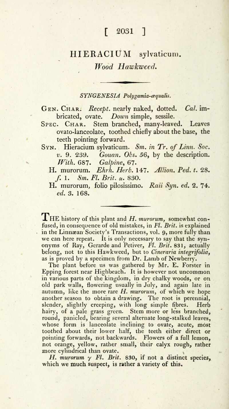[ 2031 ] HIERACIUM sylvaticum. Wood Hawkweed. SYNGENESIA Polygamia-cequalis. Gen. Char. Recept. nearly naked, dotted. Cal. im- bricated, ovate. Down simple, sessile. Spec. Char. Stem branched, many-leaved. Leaves ovato-lanceolate, toothed chiefly about the base, the teeth pointing forward. Syn. Hieracium sylvaticum. Sm. in Tr. of Linn. Soc. v. 9. 239. Gouan. Obs. 56, by the description. With. 687. Galpine, 67. H. murorum. Ehrh. Herb. 147. Allion. Red. t. 28. f 1. Sm. FI. Brit. a. 830. H. murorum,, folio pilosissimo. Rail Syn. ed. 2. 74. ed. 3. 168. JL HE history of this plant and H. murorumf somewhat con- fused, in consequence of old mistakes, in FI. Brit, is explained in the Linnaean Society’s Transactions, vol. 9, more fully than we can here repeat. It is only necessary to say that the syn- onyms of Ray, Gerarde and Petiver, FI. Brit. 831, actually belong, not to this Hawkweed, but to Cineraria integrifolia, as is proved by a specimen from Dr. Lamb of Newberry. The plant before us was gathered by Mr. E. Forster in Epping forest near Highbeach. It is however not uncommon in various parts of the kingdom, in dry chalky woods, or on old park walls, flowering usually in July, and again late in autumn, like the more rare H. murorum, of which we hope another season to obtain a drawing. The root is perennial, slender, slightly creeping, with long simple fibres. Herb hairy, of a pale grass green. Stem more or less branched, round, panicled, bearing several alternate long-stalked leaves, whose form is lanceolate inclining to ovate, acute, most toothed about their lower half, the teeth either direct or pointing forwards, not backwards. Flowers of a full lemon, not orange, yellow, rather small, their calyx rough, rather more cylindrical than ovate. H. murorum y FI. Brit. 830, if not a distinct species* which we much suspect, is rather a variety of this.