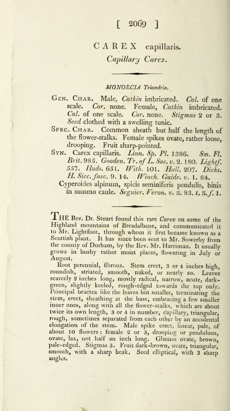 CAREX capillaris. Capillary Car ex. M0N0ECIA Triandria. Gen. Char. Male, Catkin imbricated. Cal. of one scale. Cor. none. Female, Catkin imbricated. Cal. of one scale. Cor. none. Stigmas 2 or 3. Seed clothed with a swelling tunic. Spec. Char. Common sheath but half the length of the flower-stalks. Female spikes ovate, rather loose, drooping. Fruit sharp-pointed. Syn. Carex capillaris. Linn. Sp. PI. 1386. Sm. FI. Brit. 985. Gooden. Tr. of L. Soc. v. 2. ] 80. Light/. 551. Huds. 651. With. 101. Hull. 207. Dicks* H. Sicc.fasc. 9. 14. Winch. Guide, v. 1. 84. Cyperoides alpinum, spicis seminiferis pendulis, binis in summo caule. Seguier. Feron. v. 3. 83. t. 3.f. 1. .FhE Rev. Dr. Stuart found this rare Carex on some of the Highland mountains ol JBreadalbane, and communicated it to Mr. Lightfoot, through whom it first became known as a Scottish plant. It has since been sent to Mr. Sowerby from the county of Durham, by the Rev. Mr. Harriman. It usually grows in bushy rather moist places, flowering in July or August. Root perennial, fibrous. Stem erect, 3 or 4 inches high, roundish, striated, smooth, naked, or nearly so. Leaves scarcely 2 inches long, mostly radical, narrow, acute, dark- green, slightly keeled, rough-edged towards the top only. Principal bractea like the leaves but smaller, terminating the stem, erect, sheathing at the base, embracing a few smaller inner ones, along with all the flower-stalks, which are about twice its own length, 3 or 4 in number, capillary, triangular, rough, sometimes separated from each other by an accidental elongation of the stem. Male spike erect, linear, pale, of about 10 flowers: female 2 or 3, drooping or pendulous, ovate, lax, not half an inch long. Glumes ovate, brown, pale-edged. Stigmas 3. Fruit dark-brown, ovate, triangular, smooth, with a sharp beak. Seed elliptical, with 3 sharp angles.