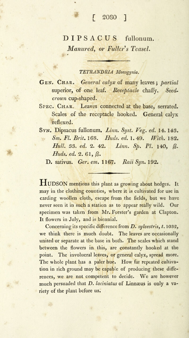[ 2080 ] DIPSACUS fullonum. Manured, or Fuller s Teasel. TETRANDRIA Monogynia. Gen. Char, General calyx of many leaves ; partial superior, of one leaf. Receptacle chaffy. Seed- crown cup-shaped. Spec. Char. Leaves connected at the base, serrated. Scales of the receptacle hooked. General calyx reflexed. Syn. Dipsacus fullonum. Linn. Syst. Veg. ed. 14. 143. Sm. FI. Brit. 168. Huds. ed. 1. 49. With. 182. Hull. 33. ed. 2. 42. Linn. Sp. FI. 140, /3. Huds. ed. 2. 61, /3. D. sativus. Ger. em. 1167. Raii Syn. 192. Hudson mentions this plant as growing about hedges. It may in the clothing counties, where it is cultivated for use in carding woollen cloth, escape from the fields, but we have never seen it in such a station as to appear really wild. Our specimen was taken from Mr. Forster’s garden at Clapton. It flowers in July, and is biennial. Concerning its specific difference from D. sylvestrls, 1.1032, we think there is much doubt. The leaves are occasionally united or separate at the base in both. The scales which stand between the flowers in this, are constantly hooked at the point. The involucral leaves, or general calyx, spread more. The whole plant has a paler hue. How far repeated cultiva- tion in rich ground may be capable of producing these diffe- rences, we are not competent to decide. We are however much persuaded that D. laciniatus of Linnaeus is only a va- riety of the plant before us.