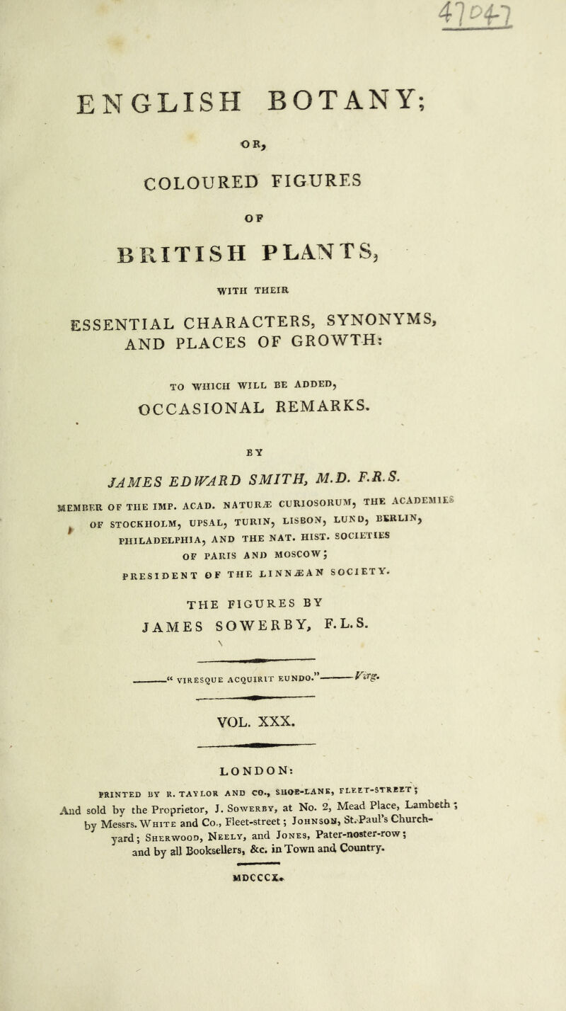 BOTANY; r>A -i U(rl ENGLISH OR, COLOURED FIGURES OF BRITISH PLANTS, WITH THEIR ESSENTIAL CHARACTERS, SYNONYMS, AND PLACES OF GROWTH: TO WHICH WILL BE ADDED, OCCASIONAL REMARKS. BY JAMES EDWARD SMITH, M.D. F.R.S. MEMBER OF THE IMP. ACAD. NATURE CURIOSORUM, THE ACADEMIES OF STOCKHOLM, UPSAL, TURIN, LISBON, LUND, BERLIN, PHILADELPHIA, AND THE NAT. HIST. SOCIETIES OF PARIS AND MOSCOW; PRESIDENT OF THE LINNjEAN SOCIETY. THE FIGURES BY JAMES SOWERBY, F. L. S. .« VIRESQUE ACQUIRER EUNDO. -Virg. VOL. XXX. LONDON: PRINTED BY U. TAYLOR AND CO., SHOE-LANE, FLEET-STREET; And sold by the Proprietor, J. Sowerby, at No. 2, Mead Place, Lambeth; by Messrs. White and Co., Fleet-street; Johnson, St. Paul’s Church- yard; Sherwood, Neely, and Jones, Pater-noster-row; and by all Booksellers, &c. in Town and, Country. MDCCCX*