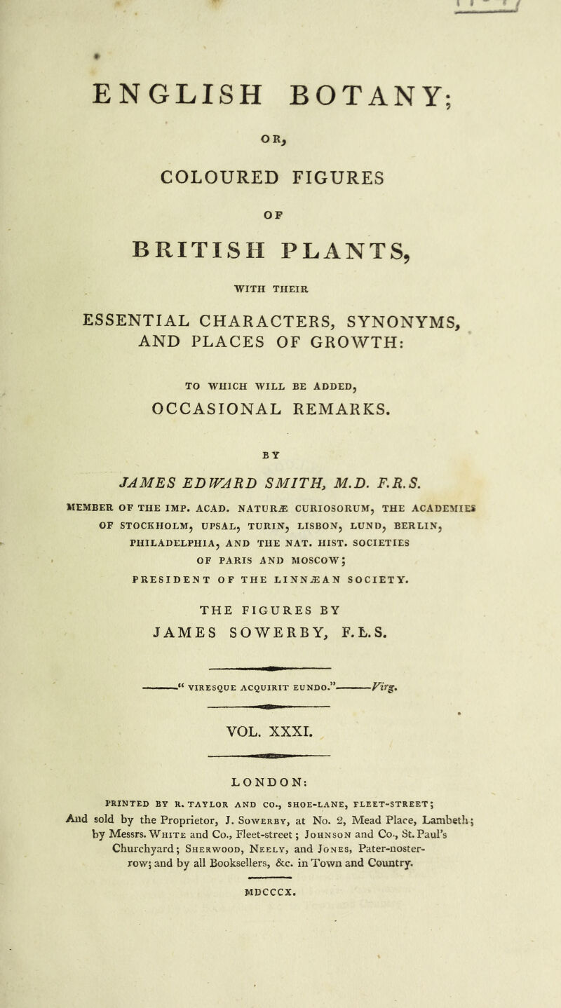 ENGLISH BOTANY; OR, COLOURED FIGURES OF BRITISH PLANTS, WITH THEIR ESSENTIAL CHARACTERS, SYNONYMS, AND PLACES OF GROWTH: TO WHICH WILL BE ADDED, OCCASIONAL REMARKS. B Y JAMES EDWARD SMITH, M.D. F.R.S. MEMBER OF THE IMP. ACAD. NATURE CURIOSORUM, THE ACADEMIES OF STOCKHOLM, UPSAL, TURIN, LISBON, LUND, BERLIN, PHILADELPHIA, AND THE NAT. HIST. SOCIETIES OF PARIS AND MOSCOW; PRESIDENT OF THE LINNJEAN SOCIETY. THE FIGURES BY JAMES SOWERBY, F.L.S. VIRESQUE ACQUIRIT EUNDO.” ViTg, VOL. XXXI. LONDON: PRINTED BY U. TAYLOR AND CO., SHOE-LANE, FLEET-STREET; And sold by the Proprietor, J. Sowerby, at No. 2, Mead Place, Lambeth; by Messrs. White and Co., Fleet-street; Johnson and Co-, St. Paul’s Churchyard; Sherwood, Neely, and Jones, Pater-noster- row; and by all Booksellers, &c. in Town and Country. MDCCCX.