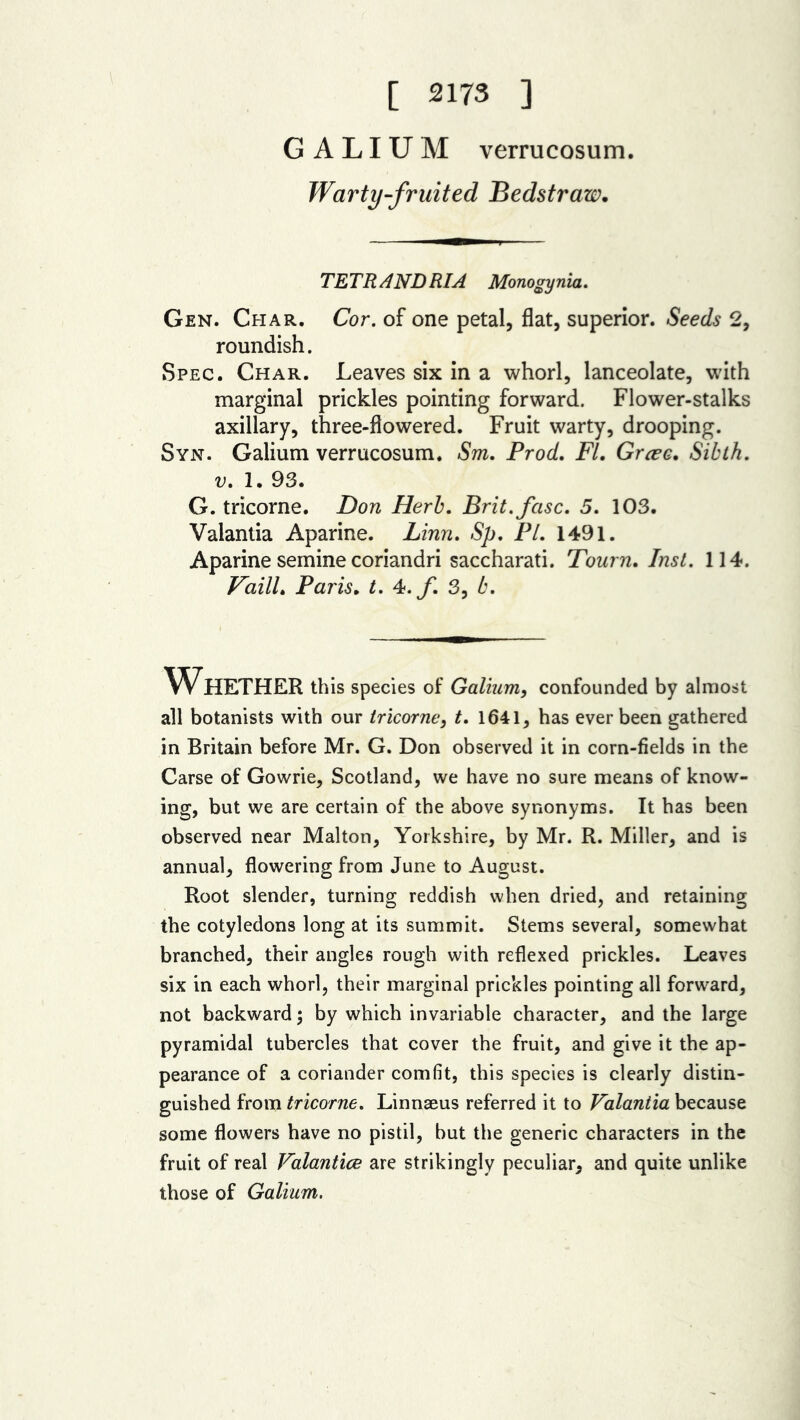 [ 2173 ] GALIUM verrucosum. Warty-fruited Bedstraw. TETRANDRIA Monogynia. Gen. Char. Cor. of one petal, flat, superior. Seeds 2, roundish. Spec. Char. Leaves six in a whorl, lanceolate, with marginal prickles pointing forward. Flower-stalks axillary, three-flowered. Fruit warty, drooping. Syn. Galium verrucosum. Sm. Prod. FI. Grcec. Sibth. v. 1. 93. G. tricorne. Don Herb. Brit.fcisc. 5. 103. Vaiantia Aparine. Linn. Sp. PI. 1491. Aparine semine coriandri saccharati. Tourn. Inst. 114. Faill. Paris. t. 4.f. 3, b. Whether this species of Galium, confounded by almost all botanists with our tricorne, t. 1641, has ever been gathered in Britain before Mr. G. Don observed it in corn-fields in the Carse of Gowrie, Scotland, we have no sure means of know- ing, but we are certain of the above synonyms. It has been observed near Malton, Yorkshire, by Mr. R. Miller, and is annual, flowering from June to August. Root slender, turning reddish when dried, and retaining the cotyledons long at its summit. Stems several, somewhat branched, their angles rough with reflexed prickles. Leaves six in each whorl, their marginal prickles pointing all forward, not backward; by which invariable character, and the large pyramidal tubercles that cover the fruit, and give it the ap- pearance of a coriander comfit, this species is clearly distin- guished from tricorne. Linnaeus referred it to Vaiantia because some flowers have no pistil, but the generic characters in the fruit of real Valantice are strikingly peculiar, and quite unlike those of Galium.