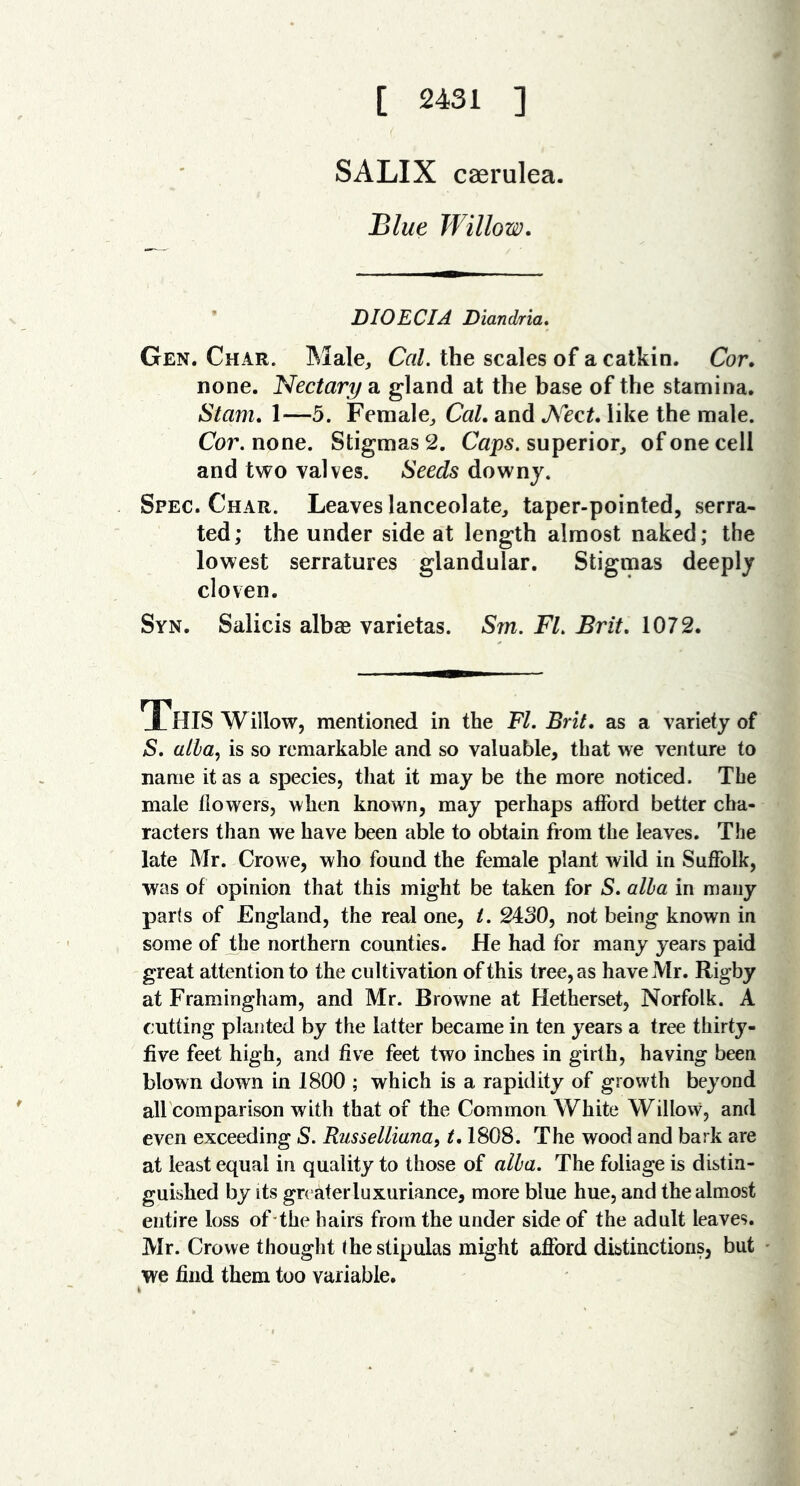 [ 2431 ] SALIX caerulea. Blue Willow. ’ DIO EC I A Diandria. Gen. Char. Male, Cal. the scales of a catkin. Cor. none. Nectary a gland at the base of the stamina. Siam. 1—5. Female, Cal. and Nect. like the male. Cor. none. Stigmas 2. Caps, superior, of one cell and two valves. Seeds downy. Spec. Char. Leaves lanceolate, taper-pointed, serra- ted; the under side at length almost naked; the lowest serratures glandular. Stigmas deeply cloven. Syn. Salicis albse varietas. Sm. Fl. Brit, 1072. XHIS Willow, mentioned in the Fl. Brit, as a variety of S. alia.) is so remarkable and so valuable, that we venture to name it as a species, that it may be the more noticed. The male flowers, when known, may perhaps afford better cha- racters than we have been able to obtain from the leaves. The late Mr. Crowe, who found the female plant wild in Suffolk, was of opinion that this might be taken for S. alia in many parts of England, the real one, i. 2430, not being known in some of the northern counties. He had for many years paid great attention to the cultivation of this tree, as have Mr. Rigby at Framingham, and Mr. Browne at Hetherset, Norfolk. A cutting planted by the latter became in ten years a tree thirty- five feet high, and five feet two inches in girth, having been blown down in 1800 ; which is a rapidity of growth beyond all comparison with that of the Common White Willow, and even exceeding S. Russellianai 1.1808. The wood and bark are at least equal in quality to those of alia. The foliage is distin- guished by its greater luxuriance, more blue hue, and the almost entire loss of the hairs from the under side of the adult leaves. Mr. Crowe thought (he stipulas might afford distinctions, but we find them too variable. i