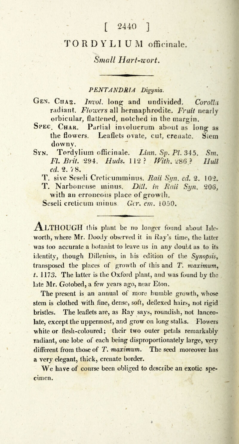 [ 2440 ] TORDYLI UM officinale. Small Hart-wort. PENTANDRIA Digynia. Gen. Chau. InvoL long; and undivided. Corolla radiant. Flowers all hermaphrodite. PYuit nearly orbicular, flattened, notched in the margin. Spec. Char. Parhal involucrum about as long as the flowers. Leaflets ovate, cut, crenatc. Siein downy. Syn. Tordjliiim officinale. Linn. Sp. PL 345. S?n. FL Brit 294. Huds. 112? With, 28G ? Hull ed. 2. V8. T. sive Seseli Creticuniminus. Rail Sijn. ed. 2. 102. T. Narbonense minus. DHL in Raii Syn. 206, with an erroneous place of growih. Seseli creticum minus Gcr, em. 1050. A-LTHOUGH tliis plant be no longer found about Isle- worth, where Mr. DooJy observed it in Ray’s time, the latter was too accurate a botanist to leave us in any doubt as to its identity, though Dillenius, in his edition of the Synopsis, transposed the places of growth of this and T. maximum., t. 1173. The latter is the Oxford plant, and was found by the late Mr. Gotobed, a few years ago, near Eton. The present is an annual of more humble growth, whose stem is clothed with fine, dense, soft, deflexed hairs, not rigid bristles. The leaflets are, as Ray says, roundish, not lanceo- late, except the uppermost, and grow on long stalks. Flowers white or flesh-coloured; their two outer petals remarkably radiant, one lobe of each being disproportionately large, very different from those of T. maximum. The seed moreover has a very elegant, thick, crenate border. We have of course been obliged to describe an exotic spe- cimen.