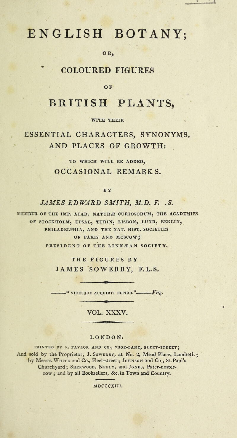 ENGLISH BOTANY; OR, COLOURED FIGURES OF BRITISH PLANTS, WITH THEIR ESSENTIAL CHARACTERS, SYNONYMS, AND PLACES OF GROWTH: TO WHICH WILL BE ADDED, OCCASIONAL REMARKS. BY JAMES EDWARD SMITH, M.D, R .S. MEMBER OF THE IMP. ACAD. NATCRA] CURIOSORUM, THE ACADEMIES OF STOCKHOLM, UPSAL, TURIN, LISBON, LUND, BERLIN, PHILADELPHIA, AND THE NAT. HIST. SOCIETIES OF PARIS AND MOSCOW; PRESIDENT OF THE LINNAIAN SOCIETY. THE FIGURES BY JAMES SOWERBY, F.L.S. VIRESQUE ACQUIRIT EUNDO.” ■ ■ Virg. VOL. XXXV. LONDON: PRINTED BY R. TAYLOR AND CO., SHOE-LANE, FLEET-STREET J Aud sold by the Proprietor, J. Sowerby, at No. 2, Mead Place, Lambeth; by Messrs.WniTE and Co., Fleet-street; Johnson and Co,, St.Paul’s Churchyard; Sherwood, Neely, and Jones, Pater-noster- row; and by all Booksellers, &c. in Town and Country. MDCCCXIII.