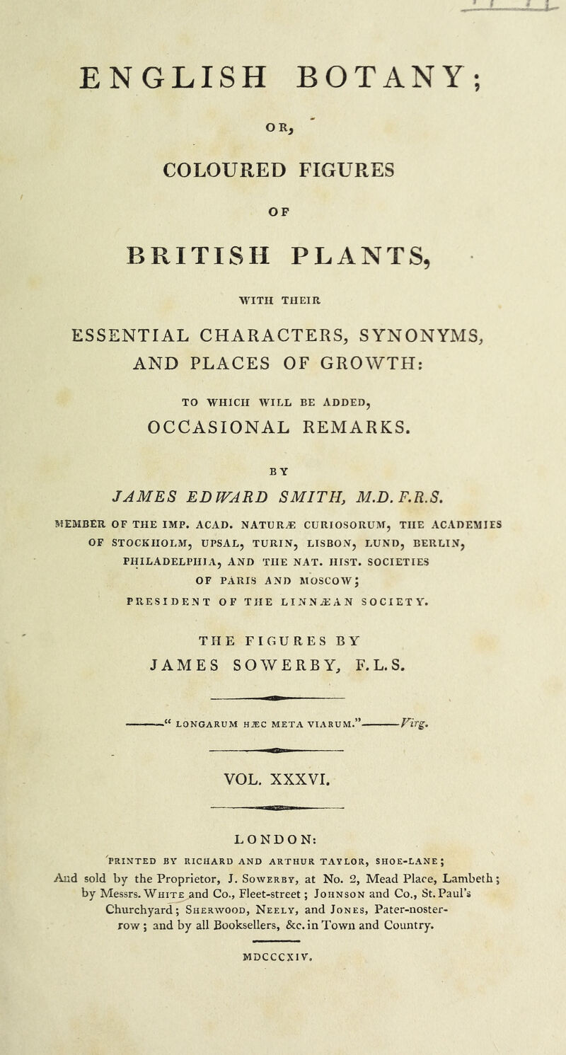 9 ENGLISH BOTANY OR, COLOURED FIGURES OF BRITISH PLANTS, WITH THEIR ESSENTIAL CHARACTERS, SYNONYMS, AND PLACES OF GROWTH: TO WHICH WILL BE ADDED, OCCASIONAL REMARKS. BY JAMES EDWARD SMITH, M.D. F.R.S. MEMBER OF THE IMP. ACAD. NATURAE CURIOSORUM, THE ACADEMIES OF STOCKHOLM, UPSAL, TURIN, LISBON, LUND, BERLIN, PHILADELPHIA, AND THE NAT. HIST. SOCIETIES OF PARIS AND MOSCOW; PRESIDENT OF THE LINNA2AN SOCIETY. THE FIGURES BY JAMES SOWERBY, F. L. S. LONGARUM HiEC META VIARUM.” VtTg. VOL. XXXVI. LONDON: PRINTED BY RICHARD AND ARTHUR TAYLOR, SHOE-LANE J And sold by the Proprietor, J. Sowerby, at No. 2, Mead Place, Lambeth; by Messrs.White and Co., Fleet-street; Johnson and Co., St.Paul’s Churchyard; Sherwood, Neely, and Jones, Pater-noster- row ; and by all Booksellers, &c. in Town and Country. MDCCCXIV.