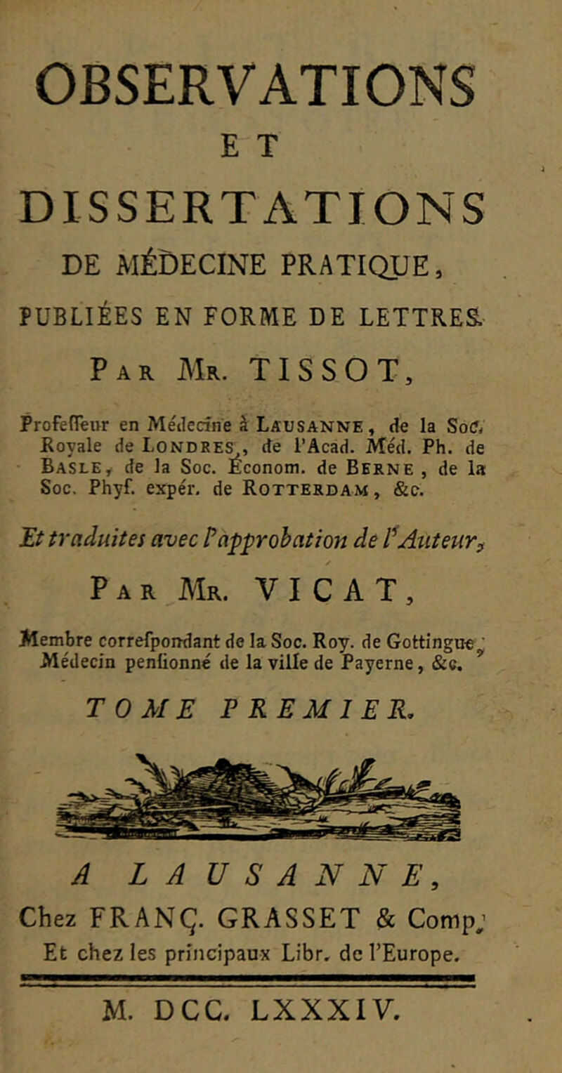 E T DISSERTATIONS DE médecine pratique, PUBLIÉES EN FORME DE LETTRES Par Mr. TISSOT, Profeireur en Méiledri'e â Lausanne, de la Soft Royale de Londre^, de l’Acad. IVtéd. Ph. de • Basle^ de la Soc. Econom. de Berne , de la Soc. Phyf. expér. de Rotterdam , &c. Et traduites avec P approbation de Auteur^ / Par Mr. V I C A T , Membre correfpondant de la Soc. Roy. de Gottingu^^ Médecin penüonné de la ville de Payerne, &c. TOME PREMIER. A LAUSANNE, Chez FRANÇ. GRASSET & Comp; Et chez les principaux Libr. de l’Europe.