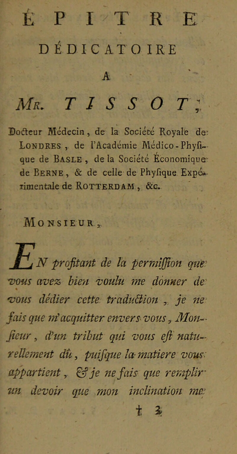 É P I ^ T R E DÉDICATOIRE A Mr. TISSOT Doâcur Médecin, de la Société Royale de; Londres , de l’Académie Médico-Phyfî— que de Basle , de la Société Économique' de Berne, & de celle de Phyfique Expé*^ rimentale de Rotterdam , &c. Monsieur,. N profitant de la permîjfion que' Tious avez bien voulu me donner de' « 'VOUS dédier cette traduBion ,, je ne- fais que m'acqidtter envers- vous y Mon- fieur ^ dhin tribut qui vous eji' natu- rellement du, puifque la- matière vous: appartieîît, ^ je ne fais que re^nplir un devoir que mon inclination me: t \