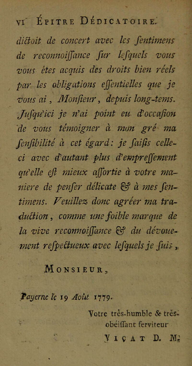 diêioit de concert avec les fentimens de reconnoiffance fur lefquels vous vous êtes acquis des droits bien réels par les obligations effentielles que je vous ai, Monfieur, depuis long-tems. JufquHci je n'ai point eu d'occafion 'de vous témoigner à mm gré ma fenfibilité à cet égard: je fai fis celle- ci avec d'autant plus d'empreffement qu'elle ejl mieux ajfortie à votre ma- niéré de penfer délicate à mes fen- timens. Veuillez donc agréer ma tra- duâion, comme une foible marque de la vive reconnoijfance & du dévoue- ment refpeCtueux avec lef quels je fuis y Monsieur, fayerne k 19 Août 1779. Votre très-humble St très^^ ^ obéiffant ferviteur y I ç A T D. M;