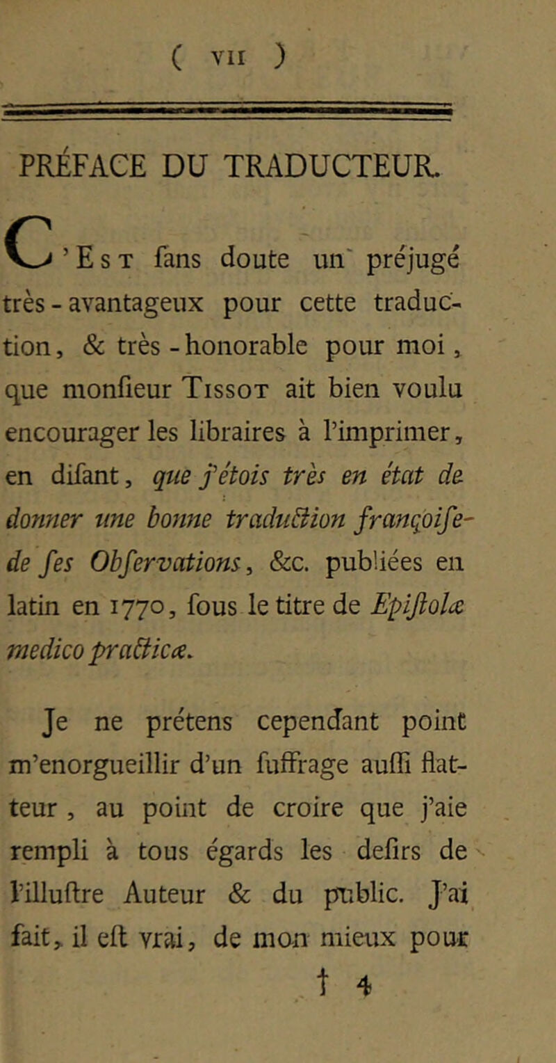 PRÉFACE DU TRADUCTEUR. ’ E s T fans doute un' préjugé très - avantageux pour cette traduc- tion , & très - honorable pour moi » que monfieur Tissot ait bien voulu encourager les libraires à l’imprimer, en difant, que j'étais très en état de damier une banne traduéiian franqpife- de fes Obfervatians i &c. publiées en latin en 1770, fous le titre de EpiJîaU medka praéticce. Je ne prétens cependant point m’enorgueillir d’un fuffrage auffi flat- teur , au point de croire que j’aie rempli à tous égards les defirs de l’illuflre Auteur & du public. J’ai fait, il eft vrai, de mon mieux pour . t 4