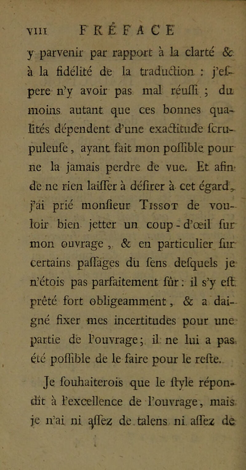 y parvenir par rapport à la clarté & à la fidélité de la traduclion : j’ef- pere n’y avoir pas mal réulïi ; du. moins autant que ces bonnes qua- lités dépendent d’une exaditude fcru- puleufe, ayant fait mon poflîble. pour ne la jamais perdre de vue. Et afin- dé ne rien lailTer à délirer à cet égards j’ai prié monfieur Tissot de vou- loir bien jetter un coup - d’œil fur mon ouvrage & en particulier fur- certains palTages du fens defquels je n’étois pas parfaitement fur : il s’y eft; prêté fort obligeammént, & a dai- gné fixer mes incertitudes pour une partie dé l’ouvrage ; il ne lui a pas. été poflible de le faire pour le refte. Je fouhaiterois que le lt)de répon- dit à l’excellence de l’ouvrage, mais je n’ai ni ^Ifez de talens ni. alfez de